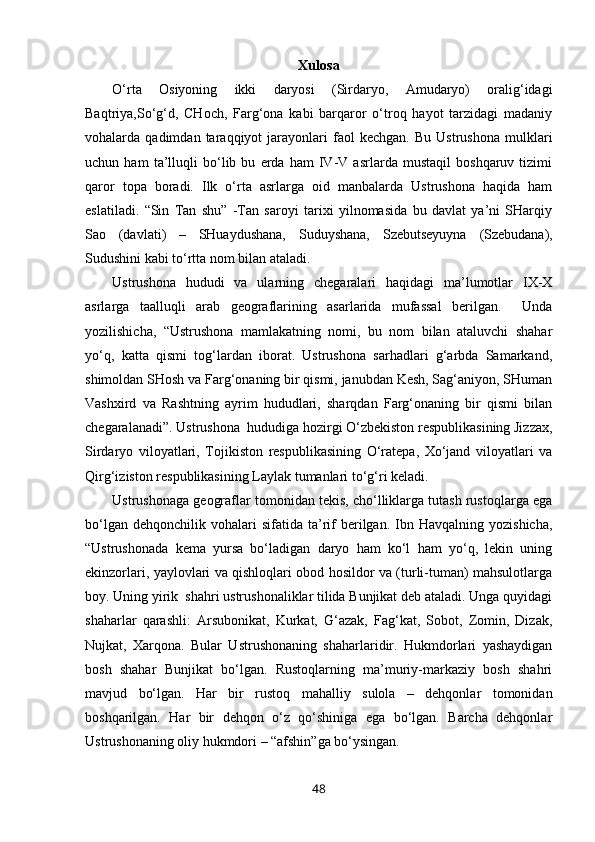 Xulosa
O‘rta   Osiyoning   ikki   daryosi   (Sirdaryo,   Amudaryo)   oralig‘idagi
Baqtriya,So‘g‘d,   CHoch,   Farg‘ona   kabi   barqaror   o‘troq   hayot   tarzidagi   madaniy
vohalarda  qadimdan   taraqqiyot   jarayonlari   faol   kechgan.   Bu   Ustrushona   mulklari
uchun   ham   ta’lluqli   bo‘lib   bu   erda   ham   IV-V   asrlarda   mustaqil   boshqaruv   tizimi
qaror   topa   boradi.   Ilk   o‘rta   asrlarga   oid   manbalarda   Ustrushona   haqida   ham
eslatiladi.   “Sin   Tan   shu”   -Tan   saroyi   tarixi   yilnomasida   bu   davlat   ya’ni   SHarqiy
Sao   (davlati)   –   SHuaydushana,   Suduyshana,   Szebutseyuyna   (Szebudana),
Sudushini kabi to‘rtta nom bilan ataladi. 
Ustrushona   hududi   va   ularning   chegaralari   haqidagi   ma’lumotlar   IX-X
asrlarga   taalluqli   arab   geograflarining   asarlarida   mufassal   berilgan.     Unda
yozilishicha,   “Ustrushona   mamlakatning   nomi,   bu   nom   bilan   ataluvchi   shahar
yo‘q,   katta   qismi   tog‘lardan   iborat.   Ustrushona   sarhadlari   g‘arbda   Samarkand,
shimoldan SHosh va Farg‘onaning bir qismi, janubdan Kesh, Sag‘aniyon, SHuman
Vashxird   va   Rashtning   ayrim   hududlari,   sharqdan   Farg‘onaning   bir   qismi   bilan
chegaralanadi”. Ustrushona  hududiga hozirgi O‘zbekiston respublikasining Jizzax,
Sirdaryo   viloyatlari,   Tojikiston   respublikasining   O‘ratepa,   Xo‘jand   viloyatlari   va
Qirg‘iziston respublikasining Laylak tumanlari to‘g‘ri keladi. 
Ustrushonaga geograflar tomonidan tekis, cho‘lliklarga tutash rustoqlarga ega
bo‘lgan  dehqonchilik   vohalari  sifatida  ta’rif  berilgan.  Ibn  Havqalning  yozishicha,
“Ustrushonada   kema   yursa   bo‘ladigan   daryo   ham   ko‘l   ham   yo‘q,   lekin   uning
ekinzorlari, yaylovlari va qishloqlari obod hosildor va (turli-tuman) mahsulotlarga
boy. Uning yirik  shahri ustrushonaliklar tilida Bunjikat deb ataladi. Unga quyidagi
shaharlar   qarashli:   Arsubonikat,   Kurkat,   G‘azak,   Fag‘kat,   Sobot,   Zomin,   Dizak,
Nujkat,   Xarqona.   Bular   Ustrushonaning   shaharlaridir.   Hukmdorlari   yashaydigan
bosh   shahar   Bunjikat   bo‘lgan.   Rustoqlarning   ma’muriy-markaziy   bosh   shahri
mavjud   bo‘lgan.   Har   bir   rustoq   mahalliy   sulola   –   dehqonlar   tomonidan
boshqarilgan.   Har   bir   dehqon   o‘z   qo‘shiniga   ega   bo‘lgan.   Barcha   dehqonlar
Ustrushonaning oliy hukmdori – “afshin”ga bo‘ysingan. 
48 
