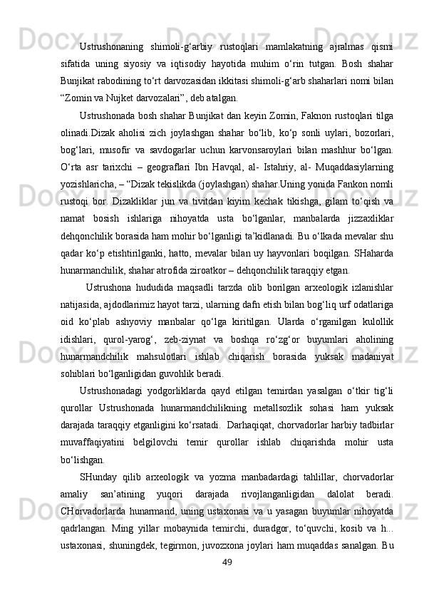 Ustrushonaning   shimoli-g‘arbiy   rustoqlari   mamlakatning   ajralmas   qismi
sifatida   uning   siyosiy   va   iqtisodiy   hayotida   muhim   o‘rin   tutgan.   Bosh   shahar
Bunjikat rabodining to‘rt darvozasidan ikkitasi shimoli-g‘arb shaharlari nomi bilan
“Zomin va Nujket darvozalari”, deb atalgan.
Ustrushonada bosh shahar Bunjikat dan keyin Zomin, Faknon rustoqlari tilga
olinadi.Dizak   aholisi   zich   joylashgan   shahar   bo‘lib,   ko‘p   sonli   uylari,   bozorlari,
bog‘lari,   musofir   va   savdogarlar   uchun   karvonsaroylari   bilan   mashhur   bo‘lgan.
O‘rta   asr   tarixchi   –   geograflari   Ibn   Havqal,   al-   Istahriy,   al-   Muqaddasiylarning
yozishlaricha, – “Dizak tekislikda (joylashgan) shahar.Uning yonida Fankon nomli
rustoqi   bor.   Dizakliklar   jun   va   tivitdan   kiyim   kechak   tikishga,   gilam   to‘qish   va
namat   bosish   ishlariga   nihoyatda   usta   bo‘lganlar,   manbalarda   jizzaxliklar
dehqonchilik borasida ham mohir bo‘lganligi ta’kidlanadi. Bu o‘lkada mevalar shu
qadar ko‘p etishtirilganki, hatto, mevalar  bilan uy hayvonlari boqilgan. SHaharda
hunarmanchilik, shahar atrofida ziroatkor – dehqonchilik taraqqiy etgan. 
Ustrushona   hududida   maqsadli   tarzda   olib   borilgan   arxeologik   izlanishlar
natijasida, ajdodlarimiz hayot tarzi, ularning dafn etish bilan bog‘liq urf odatlariga
oid   ko‘plab   ashyoviy   manbalar   qo‘lga   kiritilgan.   Ularda   o‘rganilgan   kulollik
idishlari,   qurol-yarog‘,   zeb-ziynat   va   boshqa   ro‘zg‘or   buyumlari   aholining
hunarmandchilik   mahsulotlari   ishlab   chiqarish   borasida   yuksak   madaniyat
sohiblari bo‘lganligidan guvohlik beradi. 
Ustrushonadagi   yodgorliklarda   qayd   etilgan   temirdan   yasalgan   o‘tkir   tig‘li
qurollar   Ustrushonada   hunarmandchilikning   metallsozlik   sohasi   ham   yuksak
darajada taraqqiy etganligini ko‘rsatadi.   Darhaqiqat, chorvadorlar harbiy tadbirlar
muvaffaqiyatini   belgilovchi   temir   qurollar   ishlab   chiqarishda   mohir   usta
bo‘lishgan. 
SHunday   qilib   arxeologik   va   yozma   manbadardagi   tahlillar,   chorvadorlar
amaliy   san’atining   yuqori   darajada   rivojlanganligidan   dalolat   beradi.
CHorvadorlarda   hunarmand,   uning   ustaxonasi   va   u   yasagan   buyumlar   nihoyatda
qadrlangan.   Ming   yillar   mobaynida   temirchi,   duradgor,   to‘quvchi,   kosib   va   h...
ustaxonasi, shuningdek, tegirmon, juvozxona joylari ham muqaddas sanalgan. Bu
49 