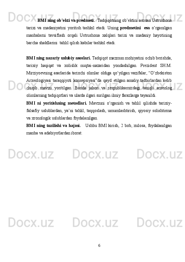 BMI ning ob’ekti va predmeti.    Tadqiqotning ob’ektini asosan Ustrushona
tarixi   va   madaniyatini   yoritish   tashkil   etadi.   Uning   predmetini     esa   o‘rganilgan
manbalarni   tavsiflash   orqali   Ustrushona   xalqlari   tarixi   va   madaniy   hayotining
barcha shakllarini  tahlil qilish kabilar tashkil etadi.
BMI ning nazariy uslubiy asoslari.  Tadqiqot mazmun mohiyatini ochib berishda,
tarixiy   haqiqat   va   xolislik   nuqtai-nazaridan   yondashilgan.   Prezident   SH.M.
Mirziyoevning asarlarida tarixchi olimlar oldiga qo‘yilgan vazifalar, “O‘zbekiston
Arxeologiyasi   taraqqiyoti   konsepsiyasi”da   qayd   etilgan   amaliy   tadbirlardan   kelib
chiqib   mavzu   yoritilgan.   Bunda   jahon   va   respublikamizdagi   taniqli   arxeolog
olimlarning tadqiqotlari va ularda ilgari surilgan ilmiy farazlarga tayanildi. 
BMI   ni   yoritishning   metodlari.   Mavzuni   o‘rganish   va   tahlil   qilishda   tarixiy-
falsafiy   uslublardan,   ya’ni   tahlil,   taqqoslash,   umumlashtirish,   qiyosiy   solishtirma
va xronologik uslublardan foydalanilgan. 
BMI   ning   tuzilishi   va   hajmi.       Ushbu   BMI   kirish,   2   bob,   xulosa,   foydalanilgan
manba va adabiyotlardan iborat. 
6 