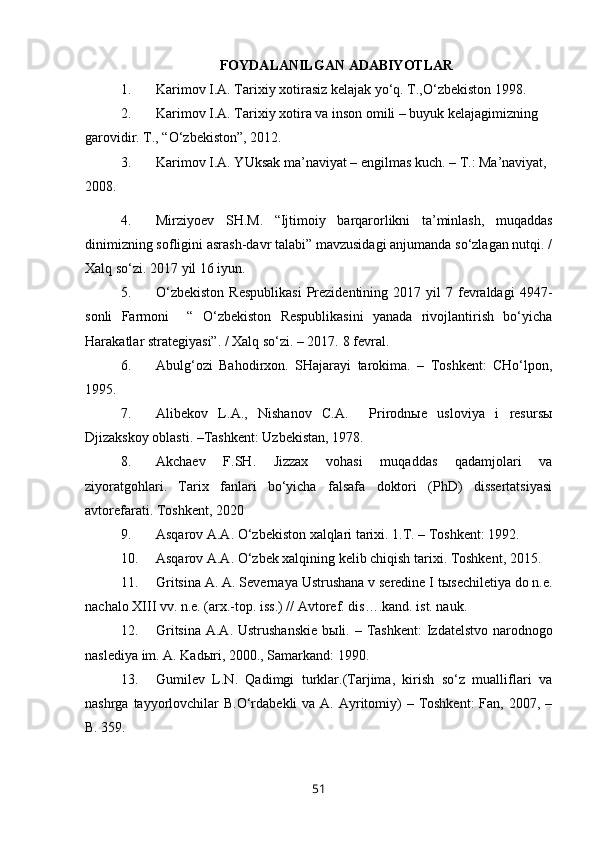FOYDALANILGAN ADABIYOTLAR
1. Karimov I.A. Tarixiy xotirasiz kelajak yo‘q. T.,O‘zbekiston 1998.
2. Karimov I.A. Tarixiy xotira va inson omili – buyuk kelajagimizning 
garovidir. T., “O‘zbekiston”, 2012.
3. Karimov I.A. YUksak ma’naviyat – engilmas kuch. – T.: Ma’naviyat, 
2008.
4. Mirziyoev   SH.M.   “Ijtimoiy   barqarorlikni   ta’minlash,   muqaddas
dinimizning sofligini asrash-davr talabi” mavzusidagi anjumanda so‘zlagan nutqi. /
Xalq so‘zi. 2017 yil 16 iyun.
5. O‘zbekiston  Respublikasi   Prezidentining  2017  yil  7  fevraldagi   4947-
sonli   Farmoni     “   O‘zbekiston   Respublikasini   yanada   rivojlantirish   bo‘yicha
Harakatlar strategiyasi”. / Xalq so‘zi. – 2017.  8 fevral.
6. Abulg‘ozi   Bahodirxon.   SHajarayi   tarokima.   –   Toshkent:   CHo‘lpon,
1995.
7. Alibekov   L.A.,   Nishanov   C.A.     Prirodnыe   usloviya   i   resursы
Djizakskoy oblasti. –Tashkent: Uzbekistan, 1978. 
8. Akchaev   F.SH.   Jizzax   vohasi   muqaddas   qadamjolari   va
ziyoratgohlari.   Tarix   fanlari   bo‘yicha   falsafa   doktori   (PhD)   dissertatsiyasi
avtorefarati. Toshkent, 2020
9. Asqarov A.A. O‘zbekiston xalqlari tarixi. 1.T. – Toshkent: 1992. 
10. Asqarov A.A. O‘zbek xalqining kelib chiqish tarixi. Toshkent, 2015. 
11. Gritsina  A. A . Severnaya Ustrushana v seredine I t ы sechiletiya do n.e.
nachalo XIII vv. n.e. (arx.-top. iss.) // Avtoref. dis….kand. ist. nauk.
12. Gritsina   A.A.   Ustrushanskie  b ы li. – T ashkent :   Izdatelstvo narodnogo
naslediya im.  A. Kadыri ,  2000. ,  Samarkand: 1990.  
13. Gumilev   L.N.   Qadimgi   turklar.(Tarjima,   kirish   so‘z   mualliflari   va
nashrga tayyorlovchilar  B.O‘rdabekli  va  A. Ayritomiy)  – Toshkent:  Fan, 2007, –
B. 359.
51 
