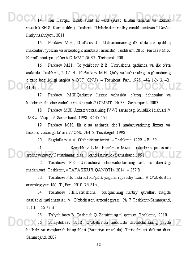 14. Ibn   Havqal.   Kitob   surat   al   –ard   (Arab   tilidan   tarjima   va   izohlar
muallifi SH.S. Kamoliddin). Toshent: ”Uzbekiston milliy ensiklopediyasi” Davlat
ilmiy nashriyoti, 2011.
15. Pardaev   M. H.,   G‘ofurov   J.I.   Ustrushonaning   ilk   o‘rta   asr   qishloq
makonlari (yozma va arxeologik manbalar asosida). Toshkent, 2016.  Pardaev M.X.
Komilbobotepa qal’asi// O‘MMT № 32.. Toshkent: 2001. 
16. Pardaev   M.H.,   To‘ychiboev   B.B.   Ustrushona   qadimda   va   ilk   o‘rta
asrlarda. Toshkent,  2017. B.  14.Pardaev  M.H.  Qo‘y va  bo‘ri  ruhiga sig‘inishning
o‘zaro  bog‘liqligi  haqida  //   O‘IF (ONU). –  Toshkent:  Fan,  1995. –№  1-2-   3. –B.
41-45.       
17. Pardaev.   M.X.Qadimiy   Jizzax   vohasida   o‘troq   dehqonlar   va
ko‘chmanchi chorvadorlar madaniyati // O‘MMT –№ 33.  Samarqand: 2003. 
18. Pardaev M.X.   Jizzax voxasining IV-VI asrlar dagi kulollik idishlari //
IMKU.  Vыp. 29.  Samarkand,  1998.  S.145-151.
19. Pardaev   M.H.   Ilk   o‘rta   asrlarda   cho‘l   madaniyatining   Jizzax   va
Buxoro voxasiga ta’siri. / / ONU №4-5. Toshkegnt: 1998. 
20. Sagdullaev A.A. O‘zbekiston tarixi. – Toshkent: 1999. – B. 82.
21. Sverchkov   L.M.   Poselenie   Mыk   -   istochnik   po   istorii
srednevekovoy Ustrushanы: diss. ...kand.ist.nauk.- Samarkand,1991.
22. Toshboev   F.E.   Ustrushona   chorvadorlarining   ant   ic   davrdagi
madaniyati. Toshkent,  «TAFAKKUR QANOTI»  2014.  – 237 B. 
23. Toshboev F.E. Ikki xil xo‘jalik yagona iqtisodiy tizim. // O‘zbekiston
arxeologiyasi №1. T., Fan, 2010, 76-81b., 
24. Toshboev   F.E.Ustrushona     xalqlarining   harbiy   qurollari   haqida
dastlabki   mulohazalar.   //     O‘zbekiston   arxeologiyasi     №   7   Toshkent-Samarqand,
2013. – 66-73 B. 
25. To‘ychiboev B, Qashqirli Q. Zominning til qomusi. Toshkent,    2010. 
26. SHaydullaev   SH.B.   O‘zbekiston   hududida   davlatchilikning   paydo
bo‘lishi   va   rivojlanish   bosqichlari   (Baqtriya   misolida).   Tarix   fanlari   doktori   diss.
Samarqand, 2009
52 