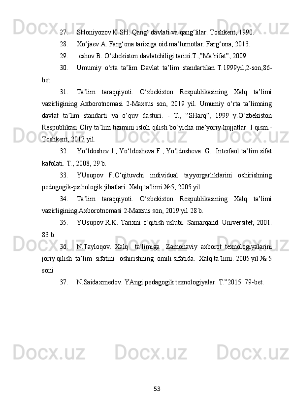 27. SHoniyozov K.SH. Qang‘ davlati va qang‘lilar. Toshkent, 1990.  
28. Xo‘jaev A. Farg‘ona tarixiga oid ma’lumotlar. Farg‘ona, 2013.
29.  eshov B. O‘zbekiston davlatchiligi tarixi.T.,”Ma’rifat”, 2009. 
30. Umumiy   o‘rta   ta’lim   Davlat   ta’lim   standartilari.T.1999yil,2-son,86-
bet.
31. Ta’lim   taraqqiyoti.   O‘zbekiston   Respublikasining   Xalq   ta’limi
vazirligining   Axborotnomasi   2-Maxsus   son,   2019   yil.   Umumiy   o‘rta   ta’limning
davlat   ta’lim   standarti   va   o‘quv   dasturi.   -   T.,   “SHarq”,   1999   y.O‘zbekiston
Respublikasi Oliy ta’lim tizimini isloh qilish bo‘yicha me’yoriy hujjatlar. I qism.-
Toshkent, 2017 yil.
32. Yo‘ldoshev J., Yo‘ldosheva F., Yo‘ldosheva  G.  Interfaol ta’lim sifat
kafolati. T., 2008, 29 b.
33. YUsupov   F.O‘qituvchi   individual   tayyorgarliklarini   oshirishning
pedogogik-psihologik jihatlari. Xalq ta’limi №5, 2005 yil
34. Ta’lim   taraqqiyoti.   O‘zbekiston   Respublikasining   Xalq   ta’limi
vazirligining Axborotnomasi 2-Maxsus son, 2019 yil 28 b.
35. YUsupov R.K. Tarixni o‘qitish uslubi. Samarqand. Universitet, 2001.
83 b.
36. N.Tayloqov.   Xalq     ta’limiga     Zamonaviy   axborot   texnologiyalarini
joriy qilish  ta’lim  sifatini   oshirishning  omili sifatida.  Xalq ta’limi. 2005 yil № 5
soni
37. N.Saidaxmedov. YAngi pedagogik texnologiyalar. T.”2015. 79-bet. 
53 