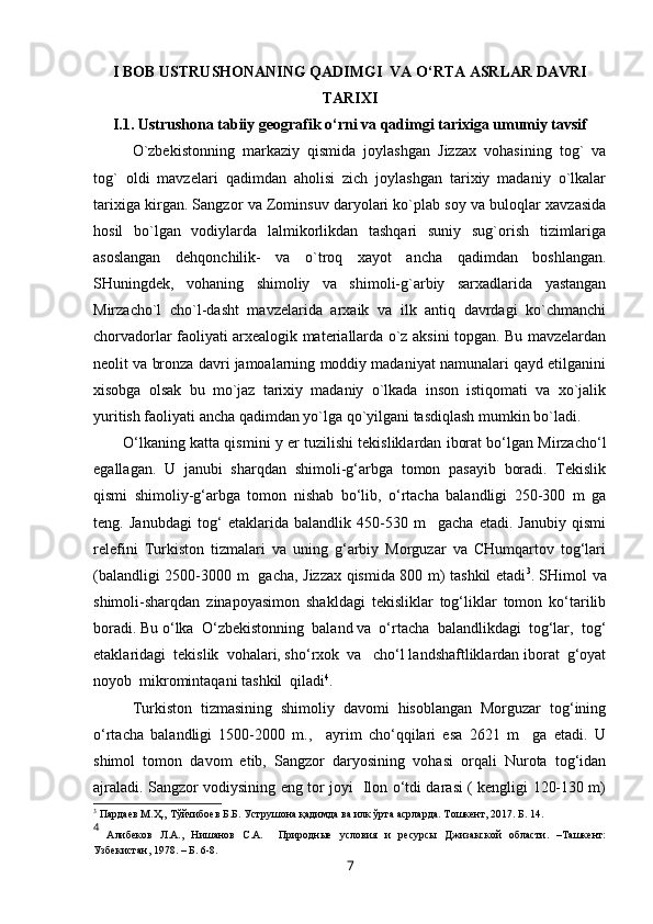 I BOB USTRUSHONANING QADIMGI  VA O‘RTA ASRLAR DAVRI
TARIXI
I.1. Ustrushona tabiiy geografik o‘rni va qadimgi tarixiga umumiy tavsif
O`zbekistonning   markaziy   qismida   joylashgan   Jizzax   vohasining   tog`   va
tog`   oldi   mavzelari   qadimdan   aholisi   zich   joylashgan   tarixiy   madaniy   o`lkalar
tarixiga kirgan. Sangzor va Zominsuv daryolari ko`plab soy va buloqlar xavzasida
hosil   bo`lgan   vodiylarda   lalmikorlikdan   tashqari   suniy   sug`orish   tizimlariga
asoslangan   dehqonchilik-   va   o`troq   xayot   ancha   qadimdan   boshlangan.
SHuningdek,   vohaning   shimoliy   va   shimoli-g`arbiy   sarxadlarida   yastangan
Mirzacho`l   cho`l-dasht   mavzelarida   arxaik   va   ilk   antiq   davrdagi   ko`chmanchi
chorvadorlar faoliyati arxealogik materiallarda o`z aksini topgan. Bu mavzelardan
neolit va bronza davri jamoalarning moddiy madaniyat namunalari qayd etilganini
xisobga   olsak   bu   mo`jaz   tarixiy   madaniy   o`lkada   inson   istiqomati   va   xo`jalik
yuritish faoliyati ancha qadimdan yo`lga qo`yilgani tasdiqlash mumkin bo`ladi.
O‘lkaning katta qismini   y  er tuzilishi tekisliklardan iborat bo‘lgan Mirzacho‘l
egallagan.   U   janubi   sharqdan   shimoli-g‘arbga   tomon   pasayib   boradi.   Tekislik
qismi   shimoliy-g‘arbga   tomon   nishab   bo‘lib,   o‘rtacha   balandligi   250-300   m   ga
teng.   Janubdagi   tog‘   etaklarida   balandlik   450-530   m     gacha   etadi.   Janubiy   qismi
relefini   Turkiston   tizmalari   va   uning   g‘arbiy   Morguzar   va   CHumqartov   tog‘lari
(balandligi 2500-3000 m   gacha, Jizzax qismida 800 m) tashkil etadi 3
. SHimol va
shimoli-sharqdan   zinapoyasimon   shakldagi   tekisliklar   tog‘liklar   tomon   ko‘tarilib
boradi. Bu o‘lka  O‘zbekistonning  baland va  o‘rtacha  balandlikdagi  tog‘lar,  tog‘
etaklaridagi  tekislik  vohalari, sho‘rxok  va   cho‘l landshaftliklardan iborat  g‘oyat
noyob  mikromintaqani tashkil  qiladi 4
. 
Turkiston   tizmasining   shimoliy   davomi   hisoblangan   Morguzar   tog‘ining
o‘rtacha   balandligi   1500-2000   m.,     ayrim   cho‘qqilari   esa   2621   m     ga   etadi.   U
shimol   tomon   davom   etib,   Sangzor   daryosining   vohasi   orqali   Nurota   tog‘idan
ajraladi. Sangzor vodiysining eng tor joyi   Ilon o‘tdi darasi ( kengligi 120-130 m)
3
  Пардаев М.Ҳ., Тўйчибоев Б.Б. Уструшона қадимда ва илк ўрта асрларда. Тошкент, 2017. Б.  14.
4
  Алибеков   Л.А.,   Нишанов   C.A.     Природные   условия   и   ресурсы   Джизакской   области.   –Ташкент:
Узбекистан, 1978. – Б. 6-8.
7 
