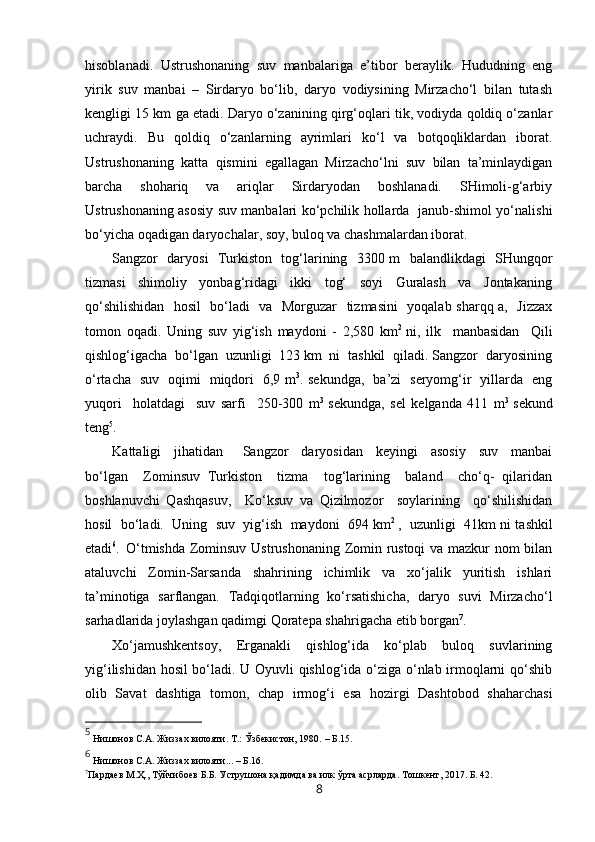 hisoblanadi.   Ustrushonaning   suv   manbalariga   e’tibor   beraylik.   Hududning   eng
yirik   suv   manbai   –   Sirdaryo   bo‘lib,   daryo   vodiysining   Mirzacho‘l   bilan   tutash
kengligi 15 km ga etadi. Daryo o‘zanining qirg‘oqlari tik, vodiyda qoldiq o‘zanlar
uchraydi.   Bu   qoldiq   o‘zanlarning   ayrimlari   ko‘l   va   botqoqliklardan   iborat.
Ustrushonaning   katta   qismini   egallagan   Mirzacho‘lni   suv   bilan   ta’minlaydigan
barcha   shohariq   va   ariqlar   Sirdaryodan   boshlanadi.   SHimoli-g‘arbiy
Ustrushonaning asosiy suv manbalari ko‘pchilik hollarda   janub-shimol yo‘nalishi
bo‘yicha oqadigan daryochalar, soy, buloq va chashmalardan iborat. 
Sangzor   daryosi   Turkiston   tog‘larining   3300 m   balandlikdagi   SHungqor
tizmasi     shimoliy     yonbag‘ridagi     ikki     tog‘     soyi     Guralash     va     Jontakaning
qo‘shilishidan   hosil    bo‘ladi   va   Morguzar   tizmasini    yoqalab sharqq a,   Jizzax
tomon   oqadi.   Uning   suv   yig‘ish   maydoni   -   2,580   km 2  
ni,   ilk     manbasidan     Qili
qishlog‘igacha  bo‘lgan  uzunligi  123 km  ni  tashkil  qiladi. Sangzor  daryosining
o‘rtacha   suv   oqimi   miqdori   6,9 m 3
. sekundga,   ba’zi   seryomg‘ir   yillarda   eng
yuqori     holatdagi     suv   sarfi     250-300   m 3  
sekundga,   sel   kelganda   411   m 3  
sekund
teng 5
. 
Kattaligi     jihatidan       Sangzor     daryosidan     keyingi     asosiy     suv     manbai
bo‘lgan     Zominsuv   Turkiston     tizma     tog‘larining     baland     cho‘q-   qilaridan
boshlanuvchi   Qashqasuv,     Ko‘ksuv   va   Qizilmozor     soylarining     qo‘shilishidan
hosil  bo‘ladi.  Uning  suv  yig‘ish  maydoni  694 km 2  
,  uzunligi  41km ni tashkil
etadi 6
.   O‘tmishda Zominsuv Ustrushonaning Zomin rustoqi  va mazkur nom bilan
ataluvchi   Zomin-Sarsanda   shahrining   ichimlik   va   xo‘jalik   yuritish   ishlari
ta’minotiga   sarflangan.   Tadqiqotlarning   ko‘rsatishicha,   daryo   suvi   Mirzacho‘l
sarhadlarida joylashgan qadimgi Qoratepa shahrigacha etib borgan 7
.  
Xo‘jamushkentsoy,   Erganakli   qishlog‘ida   ko‘plab   buloq   suvlarining
yig‘ilishidan hosil bo‘ladi. U Oyuvli qishlog‘ida o‘ziga o‘nlab irmoqlarni qo‘shib
olib   Savat   dashtiga   tomon,   chap   irmog‘i   esa   hozirgi   Dashtobod   shaharchasi
5
  Нишонов   С.А. Жиззах вилояти.   Т. : Ў збекистон, 1980.  – Б. 1 5 .
6
 Нишонов С.А. Жиззах вилояти... – Б.16.
7
Пардаев М.Ҳ., Тўйчибоев Б.Б. Уструшона қадимда ва илк ўрта асрларда. Тошкент, 2017. Б. 42.
8 
