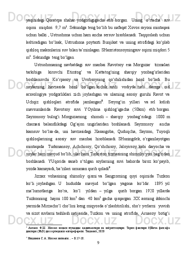 yaqinidagi   Qoratepa   shahar   yodgorligigacha   etib   borgan.     Uning     o‘rtacha     suv
oqimi   miqdori   9,7 m 3
. Sekundga teng bo‘lib bu nafaqat Xovos rayoni mintaqasi
uchun balki , Ustrushona uchun ham ancha sersuv hisoblanadi. Taqqoslash uchun
keltiradigan   bo‘lsak,   Ustrushona   poytaxti   Bunjikat   va   uning   atrofidagi   ko‘plab
qishloq makonlarini suv bilan ta’minlagan. SHaxristonsoyningsuv oqimi miqdori 5
m 3
. Sekundga  teng bo‘lgan. 
Ustrushonaning   navbatdagi   suv   manbai   Ravotsoy   esa   Morguzar     tizmalari
tarkibiga       kiruvchi     Etimtog‘     va     Kattatog‘ning     sharqiy     yonbag‘irlaridan
boshlanuvchi     Ko‘rpasoy     va     Uvobsoyning     qo‘shilishidan     hosil     bo‘ladi.     Bu
soylarning     havzasida     hosil     bo‘lgan   kichik   suvli     vodiyda   turli     davrga     oid
arxeologiya  yodgorliklari  zich  joylashgan  va  ularning  asosiy  guruhi  Ravot  va
Uchqiz     qishloqlari     atrofida     jamlangan 8
.     Seryog‘in     yillari     va   sel     kelish
mavsumlarida     Ravotsoy     suvi     Y O yilma     qishlog‘igacha     (50km)     etib   borgan.
Sayxonsoy   bulog‘i   Morguzarning     shimoli   –   sharqiy     yonbag‘ridagi     1000   m
chamasi     balandlikdagi     Og‘ajon     ungirlaridan     boshlanadi.     Sayxonsoy         ancha
kamsuv   bo‘lsa-da,   uni    havzasidagi    Xasangoba,    Quduqcha,   Sayxon,   Tuyoqli
qishloqlarining     asosiy     suv     manbai     hisoblanadi.   SHuningdek,   o‘rganilayotgan
mintaqada     Turkmansoy,   Achchisoy,   Qo‘shchisoy,   Jaloyirsoy   kabi   daryocha   va
soylar ham mavjud bo‘lib, ular ham Turkiston tizmasining shimoliy yon bag‘ridan
boshlanadi.   YUqorida   sanab   o‘tilgan   soylarning   suvi   bahorda   biroz   ko‘payib,
yozda kamayadi, ba’zilari umuman qurib qoladi 9
.
Jizzax   vohasining   shimoliy   qismi va   Sangzorning   quyi   oqimida   Tuzkon
ko‘li   joylashgan.   U     hududda     mavjud     bo‘lgan     yagona     ko‘ldir.     1895   yil
ma’lumotlariga     ko‘ra,     ko‘l     yildan   –   yilga     qurib   borgan.   1920   yillarda
Tuzkonning     hajmi   100   km 2
  dan     40   km 2
  gacha   qisqargan.   XX   asrning   ikkinchi
yarmida Mirzacho‘l cho‘lini keng miqyosda o‘zlashtirilishi, sho‘r yerlarni   yuvish
va sizot suvlarni tashlash natijasida, Tuzkon  va  uning  atrofida,  Arnasoy  botig‘i
8
  Акчаев   Ф.Ш.   Жиззах   воҳаси   муқаддас   қадамжолари   ва   зиёратгоҳлари.   Тарих   фанлари   бўйича   фалсафа
доктори (PhD) диссертацияси авторефарати. Тошкент, 2020
9
  Нишонов С.А. Жиззах вилояти... – Б.17-18.
9 