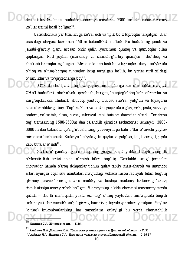 deb    ataluvchi    katta    hududda,   umumiy    maydoni    2300  km 2  
dan  oshiq  Arnasoy
ko‘llar tizimi hosil bo‘lgan 10
. 
Ustrushonada  y er tuzilishiga ko‘ra, och va tipik bo‘z tuproqlar tarqalgan. Ular
orasidagi   chegara   taxminan   450   m   balandlikdan   o‘tadi.   Bu   hududning   janub   va
janubi-g‘arbiy   qismi   asosan   tekis   qalin   lyossimon   qumoq   va   qumloqlar   bilan
qoplangan.   Past   joylari   (markaziy   va   shimoli-g‘arbiy   qismi)ni     sho‘rhoq   va
sho‘rtob tuproqlar egallagan.  Mintaqada och tusli bo‘z tuproqlar, daryo bo‘ylarida
o‘tloq   va   o‘tloq-botqoq   tuproqlar   keng   tarqalgan   bo‘lib,   bu   yerlar   turli   xildagi
o‘simliklar va to‘qayzorlarga boy 11
.
     O‘lkada   cho‘l,   adir,   tog‘   va   yaylov   mintaqalariga   xos   o‘simliklar   mavjud.
CHo‘l   hududlari     sho‘ro‘zak,   qorabosh,   burgan,   lolaqizg‘aldoq   kabi   efemerlar   va
kurg‘oqchilikka   chidamli   shuvoq,   yantoq,   chalov,   sho‘ra,   yulg‘un   va   tuyaqorin
kabi o‘simliklarga boy. Tog‘ etaklari va undan yuqorida irg‘ay, zirk, pista, yovvoyi
bodom,   na’matak,   olma,   olcha,   saksovul   kabi   buta   va   daraxtlar   o‘sadi.   Turkiston
tog‘   tizmasining   1500-2500m   dan   balandlik   qismida   archazorlar   uchraydi.   2800-
3000 m dan balandda qo‘ng‘irbosh, rang, yovvoyi arpa kabi o‘tlar o‘suvchi yaylov
mintaqasi boshlanadi. Sirdaryo bo‘yidagi to‘qaylarda yulg‘un, tol, turong‘il, jiyda
kabi butalar o‘sadi 12
.
  Xullas, o‘rganilayotgan mintaqaning geografik qulayliklari tufayli uning ilk
o‘zlashtirilish   tarixi   uzoq   o‘tmish   bilan   bog‘liq.   Dastlabki   urug‘   jamoalar
chorvador   hamda   o‘troq   dehqonlar   uchun   qulay   tabiiy   shart-sharoit   va   unumdor
erlar, ayniqsa oqar suv manbalari  mavjudligi  vohada inson faoliyati  bilan bog‘liq
ijtimoiy   jarayonlarning   o‘zaro   moddiy   va   boshqa   madaniy   turlarning   baravj
rivojlanishiga asosiy sabab bo‘lgan. Bir paytning o‘zida chorvani mavsumiy tarzda
qishda   –   cho‘lli   mintaqada,   yozda   esa–tog‘   o‘tloq   yaylovlari   mintaqasida   boqish
imkoniyati chorvachilik xo‘jaligining ham rivoj topishiga imkon yaratgan. Yaylov
(o‘tloq)   imkoniyatlarining   har   tomonlama   qulayligi   bu   yerda   chorvachilik
10
  Нишонов С.А. Жиззах вилояти... – Б.16.
11
 Алибеков Л.А., Нишанов C.A.  Природные условия и ресурсы Джизакской области...– С. 35.
12
 Алибеков Л.А., Нишанов C.A.  Природные условия и ресурсы Джизакской области...– С. 36-37
10 
