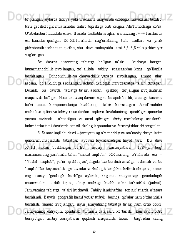 to‘plangan joylarda fatsiya yoki urochishe miqyosida ekologik muvozanat buzilib,
turli   geoekologik   muammolar   tarkib   topishiga   olib   kelgan.   Ma’lumotlarga   ko‘ra,
O‘zbekiston hududida er.av. II asrda dastlabki ariqlar, eramizning IV–VI asrlarida
esa   kanallar   qurilgan.   IX–XIII   asrlarda     sug‘orishning     turli     usullari     va     yirik
gidrotexnik   inshootlar   qurilib,   shu     davr   mobaynida   jami   3,5–3,8   mln   gektar   yer
sug‘orilgan. 
Bu   davrda   insonning   tabiatga   bo‘lgan   ta’siri     kuchaya   borgan,
hunarmandchilik   rivojlangan,   xo‘jalikda     tabiiy     resurslardan   keng     qo‘llanila
boshlangan.     Dehqonchilik   va   chorvachilik   yanada     rivojlangan,     ammo     ular,
asosan,  qo‘l  kuchiga asoslangani uchun  ekologik  muvozanatga  ta’sir  etmagan.
Demak,     bu     davrda     tabiatga   ta’sir,   asosan,     qishloq     xo‘jaligini   rivojlantirish
maqsadida bo‘lgan. Nisbatan uzoq davom etgan   bosqich bo‘lib, tabiatga kuchsiz,
ba’zi   tabiat   komponentlariga   kuchliroq     ta’sir   ko‘rsatilgan.   Atrof-muhitni
muhofaza qilish va tabiiy resurslardan   oqilona foydalanishga qaratilgan qonunlar
yozma   ravishda     o‘rnatilgan   va   amal   qilingan,   diniy   manbalarga   asoslanib,
hukmdorlar turli davrlarda har xil ekologik qonunlar va farmoyishlar chiqarganlar.
3. Sanoat inqilobi davri – jamiyatning o‘z moddiy va ma’naviy ehtiyojlarini
qondirish   maqsadida     tabiatdan     ayovsiz   foydalanadigan   hayot     tarzi.     Bu     davr
XVIII   asrdan   boshlangan   bo‘lib,     asosiy     xususiyatlari:     1784-yil   bug‘
mashinasining   yaratilishi   bilan   "sanoat   inqilobi”,   XX   asrning     o‘rtalarida     esa     –
"Yashil     inqilob”,   ya’ni     qishloq   xo‘jaligida   tub   burilish   amalga     oshirildi   va   bu
"inqilob”lar keyinchalik   geotizimlarda ekologik tanglikni keltirib chiqardi;   inson
eng   asosiy   "geologik   kuch”ga   aylandi;   regional   miqyosdagi   geoekologik
muammolar     tarkib   topdi;   tabiiy   muhitga   kuchli   ta’sir   ko‘rsatildi   (jadval).
Jamiyatning tabiatga   ta’siri kuchaydi. Tabiiy landshaftlar   tez sur’atlarda o‘zgara
boshlandi.  Buyuk  geografik kashf yotlar tufayli  boshqa  qit’alar ham o‘zlashtirila
boshladi.   Sanoat   rivojlangani   sayin   jamiyatning   tabiatga   ta’siri   ham   ortib   bordi.
Jamiyatning   ehtiyojini   qondirish,   turmush   darajasini   ko‘tarish,     kun   sayin   ortib
borayotgan   harbiy   xarajatlarni   qoplash   maqsadida   tabiat     bag‘ridan   uning
10 