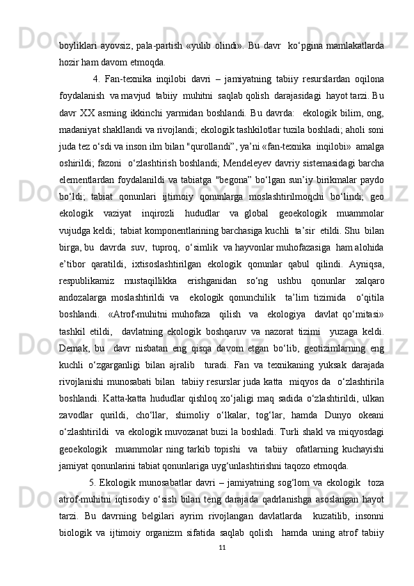boyliklari   ayovsiz,   pala-partish   «yulib   olindi».   Bu   davr     ko‘pgina   mamlakatlarda
hozir ham davom etmoqda.
  4.   Fan-texnika   inqilobi   davri   –   jamiyatning   tabiiy   resurslardan   oqilona
foydalanish  va mavjud  tabiiy  muhitni  saqlab qolish  darajasidagi  hayot tarzi. Bu
davr   XX   asrning   ikkinchi   yarmidan   boshlandi.   Bu   davrda:     ekologik   bilim,   ong,
madaniyat shakllandi va rivojlandi; ekologik tashkilotlar tuzila boshladi; aholi soni
juda tez o‘sdi va inson ilm bilan "qurollandi”, ya’ni «fan-texnika  inqilobi»  amalga
oshirildi; fazoni   o‘zlashtirish boshlandi; Mendeleyev davriy sistemasidagi  barcha
elementlardan  foydalanildi   va   tabiatga   "begona”   bo‘lgan  sun’iy   birikmalar   paydo
bo‘ldi;   tabiat   qonunlari   ijtimoiy   qonunlarga   moslashtirilmoqchi   bo‘lindi;   geo
ekologik     vaziyat     inqirozli     hududlar     va   global     geoekologik     muammolar
vujudga keldi;  tabiat komponentlarining barchasiga kuchli  ta’sir  etildi. Shu  bilan
birga, bu  davrda  suv,  tuproq,  o‘simlik  va hayvonlar muhofazasiga  ham alohida
e’tibor   qaratildi,   ixtisoslashtirilgan   ekologik   qonunlar   qabul   qilindi.   Ayniqsa,
respublikamiz   mustaqillikka   erishganidan   so‘ng   ushbu   qonunlar   xalqaro
andozalarga   moslashtirildi   va     ekologik   qonunchilik     ta’lim   tizimida     o‘qitila
boshlandi.     «Atrof-muhitni   muhofaza     qilish     va     ekologiya     davlat   qo‘mitasi»
tashkil   etildi,     davlatning   ekologik   boshqaruv   va   nazorat   tizimi     yuzaga   keldi.
Demak,   bu     davr   nisbatan   eng   qisqa   davom   etgan   bo‘lib,   geotizimlarning   eng
kuchli   o‘zgarganligi   bilan   ajralib     turadi.   Fan   va   texnikaning   yuksak   darajada
rivojlanishi  munosabati  bilan   tabiiy resurslar  juda katta   miqyos da   o‘zlashtirila
boshlandi.   Katta-katta   hududlar   qishloq   xo‘jaligi   maq   sadida   o‘zlashtirildi,   ulkan
zavodlar   qurildi,   cho‘llar,   shimoliy   o‘lkalar,   tog‘lar,   hamda   Dunyo   okeani
o‘zlashtirildi   va ekologik muvozanat buzi la boshladi. Turli shakl va miqyosdagi
geoekologik     muammolar   ning   tarkib   topishi     va     tabiiy     ofatlarning   kuchayishi
jamiyat qonunlarini tabiat qonunlariga uyg‘unlashtirishni taqozo etmoqda.  
5.   Ekologik   munosabatlar   davri   –   jamiyatning   sog‘lom   va   ekologik     toza
atrof-muhitni   iqtisodiy   o‘sish   bilan   teng   darajada   qadrlanishga   asoslangan   hayot
tarzi.   Bu   davrning   belgilari   ayrim   rivojlangan   davlatlarda     kuzatilib,   insonni
biologik   va   ijtimoiy   organizm   sifatida   saqlab   qolish     hamda   uning   atrof   tabiiy
11 