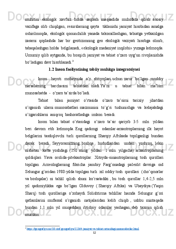 muhitini   ekologik   xavfsiz   holda   saqlash   maqsadida   muhofaza   qilish   asosiy
vazifaga   olib   chiqilgan,   resurslarning   qayta     tiklanishi   jamiyat   hisobidan   amalga
oshirilmoqda,   ekologik   qonunchilik   yanada   takomillashgan,   tabiatga   yetkazilgan
zararni   qoplashda   har   bir   geotizimning   geo   ekologik   vaziyati   hisobga   olinib,
tabaqalashgan holda  belgilanadi, «ekologik madaniyat inqilobi» yuzaga kelmoqda.
Umumiy qilib aytganda, bu bosqich jamiyat va tabiat o‘zaro uyg‘un rivojlanishda
bo‘ladigan davr hisoblanadi. 2
1.2 Inson faoliyatining tabiiy muhitga integratsiyasi
Inson     hayoti    mobaynida   o’z   ehtiyojlari uchun zarur    bo’lgan   moddiy
narsalarning     barchasini     tabiatdan   oladi.Ya’ni     u     tabiat     bilan     ma’lum
munosabatda  -  o’zaro ta’sirda bo’ladi.
Tabiat       bilan     jamiyat     o’rtasida     o’zaro     ta’sirni     tarixiy       jihatdan
o’rganish     ularni   munosabatlari  mazmunini    to’g’ri     tushunishga     va   kelajakdagi
o’zgarishlarni  aniqroq  bashoratlashga  imkon  beradi.
Inson   bilan   tabiat   o’rtasidagi     o’zaro   ta’sir   qariyib   3-5     mln     yildan
beri   davom   etib   kelmoqda. Eng   qadimgi     odamlar-arxantroplarning   ilk   hayot
belgilarini  tasdiqlovchi  turli  qurollarning  Sharqiy  Afrikada  topilganligi  bundan
darak     beradi.   Sayyoramizning   boshqa     hududlaridan     undan     yoshroq,   lekin
nisbatan     katta   yoshdagi   (250   ming     yildan     1   mln.   yilgacha)   arxantroplarning
qoldiqlari   Yava   orolida-pitekantroplar.   Xitoyda-siniantroplarning   tosh   qurollari
topilgan.   Arxeologlarning   fikricha   janubiy   Farg’onadagi   paleolit   davriga   oid
Selungur g’oridan 1980-yilda topilgan turli  xil oddiy tosh  qurollari  (cho’qmorlar
va boshqalar)  ni  tahlil  qilish  shuni  ko’rsatadiki , bu  tosh  qurollar  1,4-2,5  mln
yil  qadimiylikka  ega  bo’lgan  Olduvoy  ( Sharqiy  Afrika)  va  Ubaydiya (Yaqin
Sharq)   tosh  qurollariga   o’xshaydi. Solishtirma   tahlillar  hamda   Selungur  g’ori
qatlamlarini   mufassal   o’rganish     natijalaridan   kelib   chiqib ,   ushbu   mintaqada
bundan  1,1  mln  yil  muqaddam  ibtidoiy  odamlar  yashagan, deb  taxmin  qilish
mumkin. 
2
  https://geografiya.uz/10-sinf-geografiya/11364-jamiyat-va-tabiat-ortasidagi-munosabatlar.html  
12 