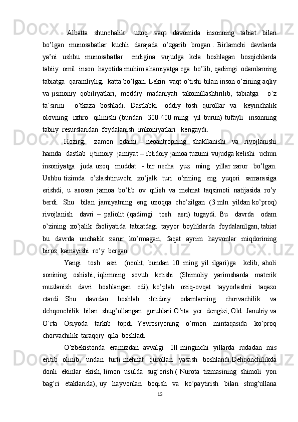  Albatta     shunchalik       uzoq     vaqt     davomida     insonning     tabiat     bilan
bo’lgan   munosabatlar     kuchli     darajada    o’zgarib   brogan  . Birlamchi    davrlarda
ya’ni     ushbu     munosabatlar       endigina     vujudga     kela     boshlagan     bosqichlarda
tabiiy  omil  inson  hayotida muhim ahamiyatga ega  bo’lib, qadimgi  odamlarning
tabiatga   qaramliyligi   katta bo’lgan. Lekin   vaqt o’tishi bilan inson o’zining aqliy
va jismoniy   qobiliyatlari,   moddiy   madaniyati   takomillashtirilib,   tabiatga       o’z
ta’sirini        o’tkaza    boshladi.     Dastlabki      oddiy    tosh     qurollar     va      keyinchalik
olovning     ixtiro     qilinishi   (bundan     300-400   ming     yil   burun)   tufayli     insonning
tabiiy  resurslaridan  foydalanish  imkoniyatlari   kengaydi.
Hozirgi       zamon     odami   –   neoantropning     shakllanishi     va     rivojlanishi
hamda   dastlab   ijtimoiy   jamiyat – ibtidoiy jamoa tuzumi vujudga kelishi   uchun
insoniyatga     juda   uzoq     muddat     -   bir   necha     yuz     ming     yillar   zarur     bo’lgan.
Ushbu   tizimda     o’zlashtiruvchi     xo’jalk     turi     o’zining     eng     yuqori     samarasiga
erishdi,  u  asosan  jamoa  bo’lib  ov  qilish  va  mehnat  taqsimoti  natijasida  ro’y
berdi.   Shu     bilan   jamiyatning   eng   uzoqqa   cho’zilgan   (3 mln   yildan ko’proq)
rivojlanish     davri   –   paliolit   (qadimgi     tosh     asri)   tugaydi.   Bu     davrda     odam
o’zining  xo’jalik  faoliyatida  tabiatdagi  tayyor  boyliklarda  foydalanilgan, tabiat
bu     davrda     unchalik     zarur     ko’rmagan,     faqat     ayrim     hayvonlar     miqdorining
biroz  kamayishi  ro’y  bergan.
Yangi     tosh     asri     (neolit,   bundan   10   ming   yil   ilgari)ga     kelib,   aholi
sonining     oshishi,   iqlimning     sovub     ketishi     (Shimoliy     yarimsharda     materik
muzlanish     davri     boshlangan     edi),   ko’plab     oziq-ovqat     tayyorlashni     taqazo
etardi.   Shu     davrdan     boshlab     ibtidoiy     odamlarning     chorvachilik     va
dehqonchilik   bilan   shug’ullangan   guruhlari O’rta   yer   dengizi, Old   Janubiy va
O’rta     Osiyoda     tarkib     topdi.   Yevrosiyoning     o’rmon     mintaqasida     ko’proq
chorvachilik  taraqqiy  qila  boshladi.
O’zbekistonda   eramizdan   avvalgi     III minginchi   yillarda   rudadan   mis
eritib     olinib,     undan     turli   mehnat     qurollari     yasash     boshlandi.Dehqonchilikda
donli   ekinlar   ekish, limon   usulda   sug’orish ( Nurota   tizmasining   shimoli   yon
bag’ri     etaklarida),   uy     hayvonlari     boqish     va     ko’paytirish     bilan     shug’ullana
13 