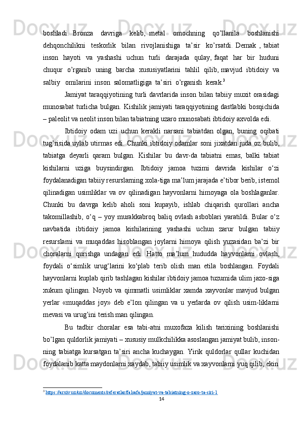 boshladi.   Bronza     davriga     kelib,   metal     omochning     qo’llanila     boshlanishi
dehqonchilikni     teskorlik     bilan     rivojlanishiga     ta’sir     ko’rsatdi.   Demak   ,   tabiat
inson   hayoti    va   yashashi    uchun   turli    darajada   qulay, faqat    har   bir    huduni
chuqur   o’rganib   uning   barcha   xususiyatlarini   tahlil   qilib, mavjud   ibtidoiy   va
salbiy   omilarini  inson  salomatligiga  ta’siri  o’rganish  kerak. 3
Jamiyat   taraqqiyotining   turli   davrlarida   inson   bilan   tabiiy   muxit   orasidagi
munosabat   turlicha  bulgan.  Kishilik jamiyati   taraqqiyotining  dastlabki   bosqichida
– paleolit va neolit inson bilan tabiatning uzaro munosabati ibtidoiy axvolda edi.
Ibtidoiy   odam   uzi   uchun   kerakli   narsani   tabiatdan   olgan,   buning   oqibati
tug’risida uylab utirmas edi. Chunki ibtidoiy odamlar soni  jixatdan juda oz bulib,
tabiatga   deyarli   qaram   bulgan.   Kishilar   bu   davr-da   tabiatni   emas,   balki   tabiat
kishilarni   uziga   buysindirgan.   Ibtidoiy   jamoa   tuzimi   davrida   kishilar   o‘zi
foydalanadigan tabiiy resurslarning xola-tiga ma’lum jarajada e’tibor berib, istemol
qilinadigan   usimliklar   va   ov   qilinadigan   hayvonlarni   himoyaga   ola   boshlaganlar.
Chunki   bu   davrga   kelib   aholi   soni   kupayib,   ishlab   chiqarish   qurollari   ancha
takomillashib,   o‘q   –   yoy   murakkabroq   baliq   ovlash   asboblari   yaratildi.   Bular   o‘z
navbatida   ibtidoiy   jamoa   kishilarining   yashashi   uchun   zarur   bulgan   tabiiy
resurslarni   va   muqaddas   hisoblangan   joylarni   himoya   qilish   yuzasidan   ba’zi   bir
choralarni   qurishga   undagan   edi.   Hatto   ma’lum   hududda   hayvonlarni   ovlash,
foydali   o‘simlik   urug‘larini   ko‘plab   terib   olish   man   etila   boshlangan.   Foydali
hayvonlarni kuplab qirib tashlagan kishilar ibtidoiy jamoa tuzumida ulim jazo-siga
xukum   qilingan.   Noyob   va   qimmatli   usimliklar   xamda   xayvonlar   mavjud   bulgan
yerlar   «muqaddas   joy»   deb   e’lon   qilingan   va   u   yerlarda   ov   qilish   usim-liklarni
mevasi va urug’ini terish man qilingan.
Bu   tadbir   choralar   esa   tabi-atni   muxofaza   kilish   tarixining   boshlanishi
bo’lgan quldorlik jamiyati – xususiy mulkchilikka asoslangan jamiyat bulib, inson-
ning   tabiatga   kursatgan   ta’siri   ancha   kuchaygan.   Yirik   quldorlar   qullar   kuchidan
foydalanib katta maydonlarni xaydab, tabiiy usimlik va xayvonlarni yuq qilib, ekin
3
  https://arxiv.uz/uz/documents/referatlar/falsafa/jamiyat-va-tabiatning-o-zaro-ta-siri-1  
14 
