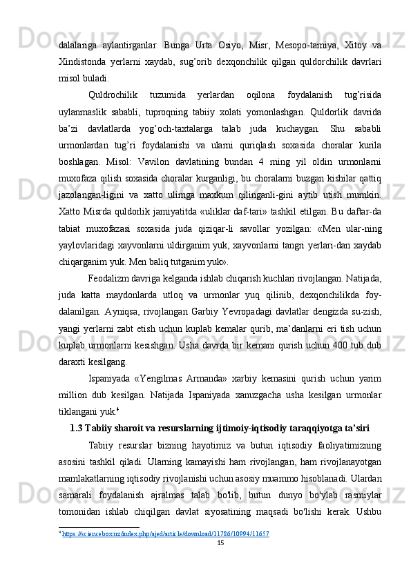 dalalariga   aylantirganlar.   Bunga   Urta   Osiyo,   Misr,   Mesopo-tamiya,   Xitoy   va
Xindistonda   yerlarni   xaydab,   sug’orib   dexqonchilik   qilgan   quldorchilik   davrlari
misol buladi.
Quldrochilik   tuzumida   yerlardan   oqilona   foydalanish   tug’risida
uylanmaslik   sababli,   tuproqning   tabiiy   xolati   yomonlashgan.   Quldorlik   davrida
ba’zi   davlatlarda   yog’och-taxtalarga   talab   juda   kuchaygan.   Shu   sababli
urmonlardan   tug’ri   foydalanishi   va   ularni   quriqlash   soxasida   choralar   kurila
boshlagan.   Misol:   Vavilon   davlatining   bundan   4   ming   yil   oldin   urmonlarni
muxofaza qilish soxasida choralar kurganligi, bu choralarni buzgan kishilar qattiq
jazolangan-ligini   va   xatto   ulimga   maxkum   qilinganli-gini   aytib   utish   mumkin.
Xatto  Misrda   quldorlik  jamiyatitda  «uliklar  daf-tari»  tashkil   etilgan.  Bu  daftar-da
tabiat   muxofazasi   soxasida   juda   qiziqar-li   savollar   yozilgan:   «Men   ular-ning
yaylovlaridagi xayvonlarni uldirganim yuk, xayvonlarni tangri yerlari-dan xaydab
chiqarganim yuk. Men baliq tutganim yuk».
Feodalizm davriga kelganda ishlab chiqarish kuchlari rivojlangan. Natijada,
juda   katta   maydonlarda   utloq   va   urmonlar   yuq   qilinib,   dexqonchilikda   foy-
dalanilgan.   Ayniqsa,   rivojlangan   Garbiy   Yevropadagi   davlatlar   dengizda   su-zish,
yangi   yerlarni   zabt   etish   uchun   kuplab  kemalar   qurib,   ma’danlarni   eri   tish   uchun
kuplab  urmonlarni   kesishgan.   Usha   davrda  bir   kemani   qurish   uchun  400   tub  dub
daraxti kesilgang.
Ispaniyada   «Yengilmas   Armanda»   xarbiy   kemasini   qurish   uchun   yarim
million   dub   kesilgan.   Natijada   Ispaniyada   xanuzgacha   usha   kesilgan   urmonlar
tiklangani yuk. 4
1.3 Tabiiy sharoit va resurslarning ijtimoiy-iqtisodiy taraqqiyotga ta’siri
Tabiiy   resurslar   bizning   hayotimiz   va   butun   iqtisodiy   faoliyatimizning
asosini   tashkil   qiladi.   Ularning   kamayishi   ham   rivojlangan,   ham   rivojlanayotgan
mamlakatlarning iqtisodiy rivojlanishi uchun asosiy muammo hisoblanadi. Ulardan
samarali   foydalanish   ajralmas   talab   bo'lib,   butun   dunyo   bo'ylab   rasmiylar
tomonidan   ishlab   chiqilgan   davlat   siyosatining   maqsadi   bo'lishi   kerak.   Ushbu
4
  https://sciencebox.uz/index.php/ajed/article/download/11786/10994/11657  
15 