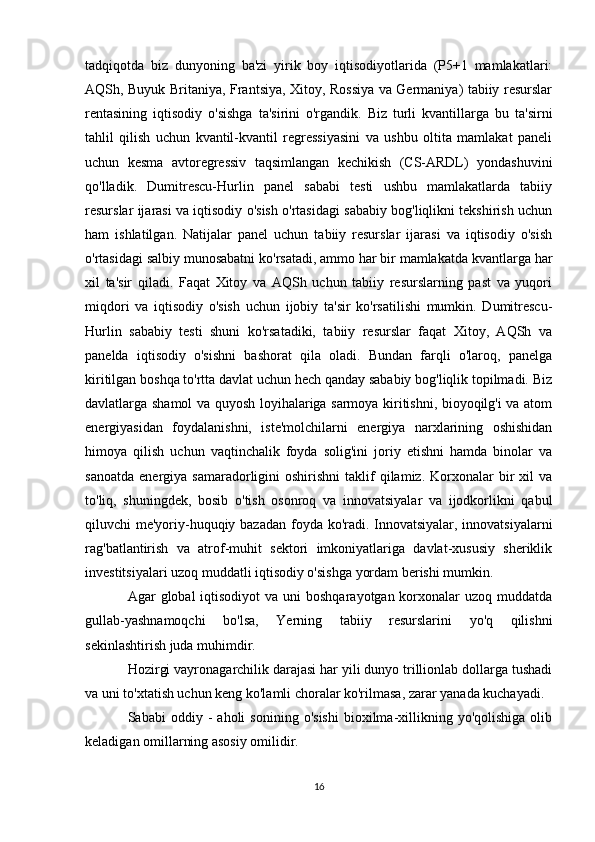 tadqiqotda   biz   dunyoning   ba'zi   yirik   boy   iqtisodiyotlarida   (P5+1   mamlakatlari:
AQSh, Buyuk Britaniya, Frantsiya, Xitoy, Rossiya va Germaniya) tabiiy resurslar
rentasining   iqtisodiy   o'sishga   ta'sirini   o'rgandik.   Biz   turli   kvantillarga   bu   ta'sirni
tahlil   qilish   uchun   kvantil-kvantil   regressiyasini   va   ushbu   oltita   mamlakat   paneli
uchun   kesma   avtoregressiv   taqsimlangan   kechikish   (CS-ARDL)   yondashuvini
qo'lladik.   Dumitrescu-Hurlin   panel   sababi   testi   ushbu   mamlakatlarda   tabiiy
resurslar ijarasi va iqtisodiy o'sish o'rtasidagi sababiy bog'liqlikni tekshirish uchun
ham   ishlatilgan.   Natijalar   panel   uchun   tabiiy   resurslar   ijarasi   va   iqtisodiy   o'sish
o'rtasidagi salbiy munosabatni ko'rsatadi, ammo har bir mamlakatda kvantlarga har
xil   ta'sir   qiladi.   Faqat   Xitoy   va   AQSh   uchun   tabiiy   resurslarning   past   va   yuqori
miqdori   va   iqtisodiy   o'sish   uchun   ijobiy   ta'sir   ko'rsatilishi   mumkin.   Dumitrescu-
Hurlin   sababiy   testi   shuni   ko'rsatadiki,   tabiiy   resurslar   faqat   Xitoy,   AQSh   va
panelda   iqtisodiy   o'sishni   bashorat   qila   oladi.   Bundan   farqli   o'laroq,   panelga
kiritilgan boshqa to'rtta davlat uchun hech qanday sababiy bog'liqlik topilmadi. Biz
davlatlarga shamol va quyosh loyihalariga sarmoya kiritishni, bioyoqilg'i va atom
energiyasidan   foydalanishni,   iste'molchilarni   energiya   narxlarining   oshishidan
himoya   qilish   uchun   vaqtinchalik   foyda   solig'ini   joriy   etishni   hamda   binolar   va
sanoatda   energiya  samaradorligini  oshirishni   taklif  qilamiz.  Korxonalar   bir  xil  va
to'liq,   shuningdek,   bosib   o'tish   osonroq   va   innovatsiyalar   va   ijodkorlikni   qabul
qiluvchi me'yoriy-huquqiy bazadan foyda ko'radi. Innovatsiyalar, innovatsiyalarni
rag'batlantirish   va   atrof-muhit   sektori   imkoniyatlariga   davlat-xususiy   sheriklik
investitsiyalari uzoq muddatli iqtisodiy o'sishga yordam berishi mumkin.
Agar  global  iqtisodiyot  va uni  boshqarayotgan korxonalar  uzoq muddatda
gullab-yashnamoqchi   bo'lsa,   Yerning   tabiiy   resurslarini   yo'q   qilishni
sekinlashtirish juda muhimdir.
Hozirgi vayronagarchilik darajasi har yili dunyo trillionlab dollarga tushadi
va uni to'xtatish uchun keng ko'lamli choralar ko'rilmasa, zarar yanada kuchayadi.
Sababi   oddiy   -   aholi   sonining   o'sishi   bioxilma-xillikning  yo'qolishiga   olib
keladigan omillarning asosiy omilidir.
16 