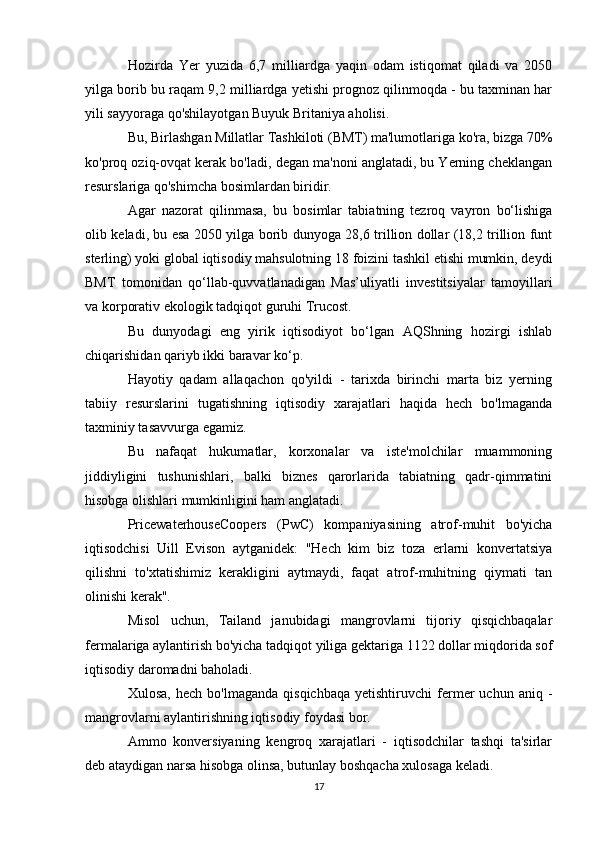 Hozirda   Yer   yuzida   6,7   milliardga   yaqin   odam   istiqomat   qiladi   va   2050
yilga borib bu raqam 9,2 milliardga yetishi prognoz qilinmoqda - bu taxminan har
yili sayyoraga qo'shilayotgan Buyuk Britaniya aholisi.
Bu, Birlashgan Millatlar Tashkiloti (BMT) ma'lumotlariga ko'ra, bizga 70%
ko'proq oziq-ovqat kerak bo'ladi, degan ma'noni anglatadi, bu Yerning cheklangan
resurslariga qo'shimcha bosimlardan biridir.
Agar   nazorat   qilinmasa,   bu   bosimlar   tabiatning   tezroq   vayron   bo‘lishiga
olib keladi, bu esa 2050 yilga borib dunyoga 28,6 trillion dollar (18,2 trillion funt
sterling) yoki global iqtisodiy mahsulotning 18 foizini tashkil etishi mumkin, deydi
BMT   tomonidan   qo‘llab-quvvatlanadigan   Mas’uliyatli   investitsiyalar   tamoyillari
va korporativ ekologik tadqiqot guruhi Trucost.
Bu   dunyodagi   eng   yirik   iqtisodiyot   bo‘lgan   AQShning   hozirgi   ishlab
chiqarishidan qariyb ikki baravar ko‘p.
Hayotiy   qadam   allaqachon   qo'yildi   -   tarixda   birinchi   marta   biz   yerning
tabiiy   resurslarini   tugatishning   iqtisodiy   xarajatlari   haqida   hech   bo'lmaganda
taxminiy tasavvurga egamiz.
Bu   nafaqat   hukumatlar,   korxonalar   va   iste'molchilar   muammoning
jiddiyligini   tushunishlari,   balki   biznes   qarorlarida   tabiatning   qadr-qimmatini
hisobga olishlari mumkinligini ham anglatadi.
PricewaterhouseCoopers   (PwC)   kompaniyasining   atrof-muhit   bo'yicha
iqtisodchisi   Uill   Evison   aytganidek:   "Hech   kim   biz   toza   erlarni   konvertatsiya
qilishni   to'xtatishimiz   kerakligini   aytmaydi,   faqat   atrof-muhitning   qiymati   tan
olinishi kerak".
Misol   uchun,   Tailand   janubidagi   mangrovlarni   tijoriy   qisqichbaqalar
fermalariga aylantirish bo'yicha tadqiqot yiliga gektariga 1122 dollar miqdorida sof
iqtisodiy daromadni baholadi.
Xulosa,   hech   bo'lmaganda   qisqichbaqa   yetishtiruvchi   fermer   uchun   aniq  -
mangrovlarni aylantirishning iqtisodiy foydasi bor.
Ammo   konversiyaning   kengroq   xarajatlari   -   iqtisodchilar   tashqi   ta'sirlar
deb ataydigan narsa hisobga olinsa, butunlay boshqacha xulosaga keladi.
17 