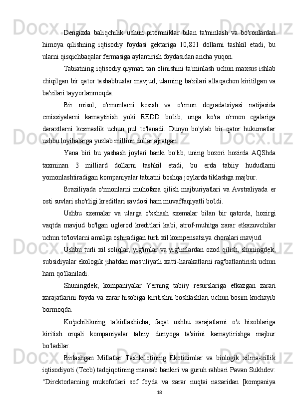 Dengizda   baliqchilik   uchun   pitomniklar   bilan   ta'minlash   va   bo'ronlardan
himoya   qilishning   iqtisodiy   foydasi   gektariga   10,821   dollarni   tashkil   etadi,   bu
ularni qisqichbaqalar fermasiga aylantirish foydasidan ancha yuqori.
Tabiatning iqtisodiy qiymati tan olinishini ta'minlash uchun maxsus ishlab
chiqilgan bir qator tashabbuslar mavjud, ularning ba'zilari allaqachon kiritilgan va
ba'zilari tayyorlanmoqda.
Bir   misol,   o'rmonlarni   kesish   va   o'rmon   degradatsiyasi   natijasida
emissiyalarni   kamaytirish   yoki   REDD   bo'lib,   unga   ko'ra   o'rmon   egalariga
daraxtlarni   kesmaslik   uchun   pul   to'lanadi.   Dunyo   bo'ylab   bir   qator   hukumatlar
ushbu loyihalarga yuzlab million dollar ajratgan.
Yana   biri   bu   yashash   joylari   banki   bo'lib,   uning   bozori   hozirda   AQShda
taxminan   3   milliard   dollarni   tashkil   etadi,   bu   erda   tabiiy   hududlarni
yomonlashtiradigan kompaniyalar tabiatni boshqa joylarda tiklashga majbur.
Braziliyada  o'rmonlarni   muhofaza  qilish  majburiyatlari  va  Avstraliyada  er
osti suvlari sho'rligi kreditlari savdosi ham muvaffaqiyatli bo'ldi.
Ushbu   sxemalar   va   ularga   o'xshash   sxemalar   bilan   bir   qatorda,   hozirgi
vaqtda   mavjud   bo'lgan   uglerod   kreditlari   kabi,   atrof-muhitga   zarar   etkazuvchilar
uchun to'lovlarni amalga oshiradigan turli xil kompensatsiya choralari mavjud.
Ushbu turli xil soliqlar, yig'imlar va yig'imlardan ozod qilish, shuningdek,
subsidiyalar ekologik jihatdan mas'uliyatli xatti-harakatlarni rag'batlantirish uchun
ham qo'llaniladi.
Shuningdek,   kompaniyalar   Yerning   tabiiy   resurslariga   etkazgan   zarari
xarajatlarini foyda va zarar hisobiga kiritishni boshlashlari uchun bosim kuchayib
bormoqda.
Ko'pchilikning   ta'kidlashicha,   faqat   ushbu   xarajatlarni   o'z   hisoblariga
kiritish   orqali   kompaniyalar   tabiiy   dunyoga   ta'sirini   kamaytirishga   majbur
bo'ladilar.
Birlashgan   Millatlar   Tashkilotining   Ekotizimlar   va   biologik   xilma-xillik
iqtisodiyoti (Teeb) tadqiqotining mansab bankiri va guruh rahbari Pavan Sukhdev:
"Direktorlarning   mukofotlari   sof   foyda   va   zarar   nuqtai   nazaridan   [kompaniya
18 