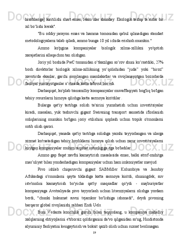 hisoblariga] kiritilishi shart emas, lekin ular shunday. Ekologik tashqi ta sirlar birʼ
xil bo lishi kerak".	
ʻ
"Bu   oddiy   jarayon   emas   va   hamma   tomonidan   qabul   qilinadigan   standart
metodologiyalarni talab qiladi, ammo bunga 10 yil ichida erishish mumkin."
Ammo   ko'pgina   kompaniyalar   biologik   xilma-xillikni   yo'qotish
xarajatlarini allaqachon tan olishgan.
Joriy yil boshida PwC tomonidan o‘tkazilgan so‘rov shuni ko‘rsatdiki, 27%
bosh   direktorlar   biologik   xilma-xillikning   yo‘qolishidan   “juda”   yoki   “biroz”
xavotirda   ekanlar,   garchi   rivojlangan   mamlakatlar   va   rivojlanayotgan   bozorlarda
faoliyat yuritayotganlar o‘rtasida katta tafovut bor edi. 
Darhaqiqat, ko'plab transmilliy kompaniyalar muvaffaqiyati bog'liq bo'lgan
tabiiy resurslarni himoya qilishga katta sarmoya kiritdilar .
Bularga   qat'iy   tartibga   solish   ta'sirini   yumshatish   uchun   investitsiyalar
kiradi,   masalan,   yuk   tashuvchi   gigant   Swirening   transport   sanoatida   ifloslanish
soliqlarining   mumkin   bo'lgan   joriy   etilishini   qoplash   uchun   tropik   o'rmonlarni
sotib olish qarori.
Darhaqiqat,   yanada   qat'iy   tartibga   solishga   yaxshi   tayyorlangan   va   ularga
xizmat ko'rsatadigan tabiiy boyliklarni himoya qilish uchun zarur investitsiyalarni
kiritgan kompaniyalar muhim raqobat ustunligiga ega bo'ladilar.
Ammo gap faqat xavfni kamaytirish masalasida  emas, balki atrof-muhitga
mas’uliyat bilan yondashadigan kompaniyalar uchun ham imkoniyatlar mavjud.
Pivo   ishlab   chiqaruvchi   gigant   SABMiller   Kolumbiya   va   Janubiy
Afrikadagi   o'rmonlarni   qayta   tiklashga   katta   sarmoya   kiritdi,   shuningdek,   suv
iste'molini   kamaytirish   bo'yicha   qat'iy   maqsadlar   qo'ydi   -   majburiyatlar
kompaniyaga   Avstraliyada   pivo   tayyorlash   uchun   litsenziyalarni   olishga   yordam
berdi,   "chunki   hukumat   suvni   tejamkor   bo'lishiga   ishonadi",   deydi   pivoning
barqaror global rivojlanishi rahbari Endi Uels.
Buni   Vedanta   konchilik   guruhi   bilan   taqqoslang,   u   kompaniya   mahalliy
xalqlarning ehtiyojlarini e'tiborsiz qoldirganini da'vo qilganidan so'ng, Hindistonda
alyuminiy faoliyatini kengaytirish va boksit qazib olish uchun ruxsat berilmagan.
19 
