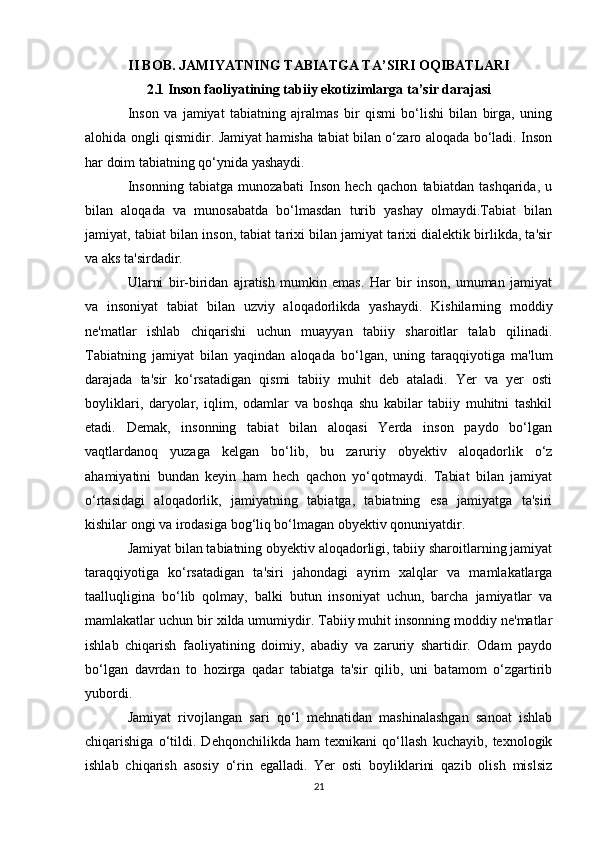 II BOB. JAMIYATNING TABIATGA TA’SIRI OQIBATLARI
2.1 Inson faoliyatining tabiiy ekotizimlarga ta’sir darajasi
I nson   va   jamiyat   tabiatning   ajralmas   bir   qismi   bo‘lishi   bilan   birga,   uning
alohida ongli qismidir. Jamiyat hamisha tabiat bilan o‘zaro aloqada bo‘ladi. Inson
har doim tabiatning qo‘ynida yashaydi.
Insonning   tabiatga   munozabati   Inson   hech   qachon   tabiatdan   tashqarida,   u
bilan   aloqada   va   munosabatda   bo‘lmasdan   turib   yashay   olmaydi.Tabiat   bilan
jamiyat, tabiat bilan inson, tabiat tarixi bilan jamiyat tarixi dialektik birlikda, ta'sir
va aks ta'sirdadir.
Ularni   bir-biridan   ajratish   mumkin   emas.   Har   bir   inson,   umuman   jamiyat
va   insoniyat   tabiat   bilan   uzviy   aloqadorlikda   yashaydi.   Kishilarning   moddiy
ne'matlar   ishlab   chiqarishi   uchun   muayyan   tabiiy   sharoitlar   talab   qilinadi.
Tabiatning   jamiyat   bilan   yaqindan   aloqada   bo‘lgan,   uning   taraqqiyotiga   ma'lum
darajada   ta'sir   ko‘rsatadigan   qismi   tabiiy   muhit   deb   ataladi.   Yer   va   yer   osti
boyliklari,   daryolar,   iqlim,   odamlar   va   boshqa   shu   kabilar   tabiiy   muhitni   tashkil
etadi.   Demak,   insonning   tabiat   bilan   aloqasi   Yerda   inson   paydo   bo‘lgan
vaqtlardanoq   yuzaga   kelgan   bo‘lib,   bu   zaruriy   obyektiv   aloqadorlik   o‘z
ahamiyatini   bundan   keyin   ham   hech   qachon   yo‘qotmaydi.   Tabiat   bilan   jamiyat
o‘rtasidagi   aloqadorlik,   jamiyatning   tabiatga,   tabiatning   esa   jamiyatga   ta'siri
kishilar ongi va irodasiga bog‘liq bo‘lmagan obyektiv qonuniyatdir. 
Jamiyat bilan tabiatning obyektiv aloqadorligi, tabiiy sharoitlarning jamiyat
taraqqiyotiga   ko‘rsatadigan   ta'siri   jahondagi   ayrim   xalqlar   va   mamlakatlarga
taalluqligina   bo‘lib   qolmay,   balki   butun   insoniyat   uchun,   barcha   jamiyatlar   va
mamlakatlar uchun bir xilda umumiydir. Tabiiy muhit insonning moddiy ne'matlar
ishlab   chiqarish   faoliyatining   doimiy,   abadiy   va   zaruriy   shartidir.   Odam   paydo
bo‘lgan   davrdan   to   hozirga   qadar   tabiatga   ta'sir   qilib,   uni   batamom   o‘zgartirib
yubordi. 
Jamiyat   rivojlangan   sari   qo‘l   mehnatidan   mashinalashgan   sanoat   ishlab
chiqarishiga   o‘tildi.   Dehqonchilikda   ham   texnikani   qo‘llash   kuchayib,   texnologik
ishlab   chiqarish   asosiy   o‘rin   egalladi.   Yer   osti   boyliklarini   qazib   olish   mislsiz
21 