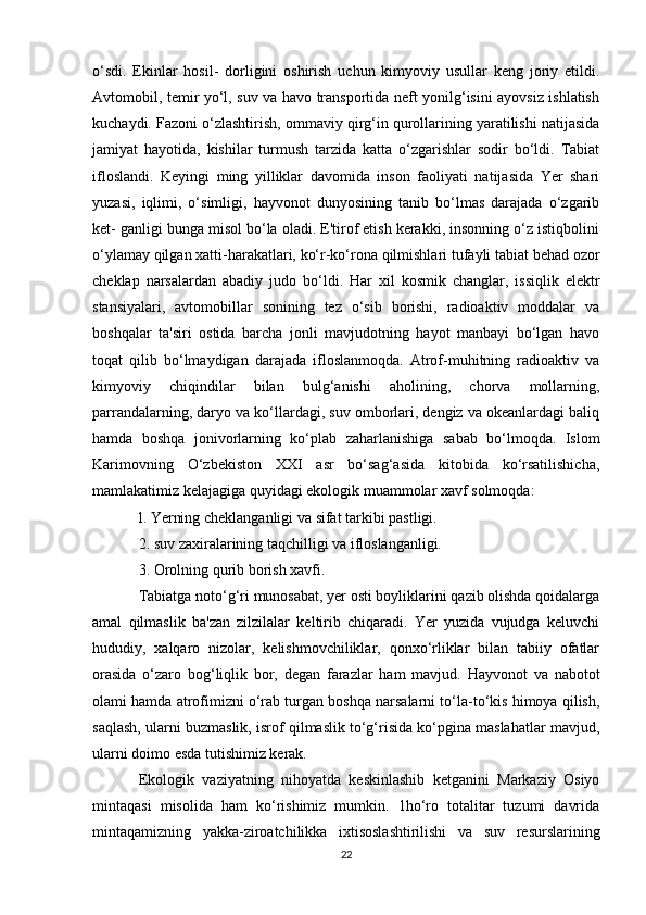 o‘sdi.   Ekinlar   hosil-   dorligini   oshirish   uchun   kimyoviy   usullar   keng   joriy   etildi.
Avtomobil, temir yo‘l, suv va havo transportida neft yonilg‘isini ayovsiz ishlatish
kuchaydi. Fazoni o‘zlashtirish, ommaviy qirg‘in qurollarining yaratilishi natijasida
jamiyat   hayotida,   kishilar   turmush   tarzida   katta   o‘zgarishlar   sodir   bo‘ldi.   Tabiat
ifloslandi.   Keyingi   ming   yilliklar   davomida   inson   faoliyati   natijasida   Yer   shari
yuzasi,   iqlimi,   o‘simligi,   hayvonot   dunyosining   tanib   bo‘lmas   darajada   o‘zgarib
ket- ganligi bunga misol bo‘la oladi. E'tirof etish kerakki, insonning o‘z istiqbolini
o‘ylamay qilgan xatti-harakatlari, ko‘r-ko‘rona qilmishlari tufayli tabiat behad ozor
cheklap   narsalardan   abadiy   judo   bo‘ldi.   Har   xil   kosmik   changlar,   issiqlik   elektr
stansiyalari,   avtomobillar   sonining   tez   o‘sib   borishi,   radioaktiv   moddalar   va
boshqalar   ta'siri   ostida   barcha   jonli   mavjudotning   hayot   manbayi   bo‘lgan   havo
toqat   qilib   bo‘lmaydigan   darajada   ifloslanmoqda.   Atrof-muhitning   radioaktiv   va
kimyoviy   chiqindilar   bilan   bulg‘anishi   aholining,   chorva   mollarning,
parrandalarning, daryo va ko‘llardagi, suv omborlari, dengiz va okeanlardagi baliq
hamda   boshqa   jonivorlarning   ko‘plab   zaharlanishiga   sabab   bo‘lmoqda.   Islom
Karimovning   O‘zbekiston   XXI   asr   bo‘sag‘asida   kitobida   ko‘rsatilishicha,
mamlakatimiz kelajagiga quyidagi ekologik muammolar xavf solmoqda:
l. Yerning cheklanganligi va sifat tarkibi pastligi.
2. suv zaxiralarining taqchilligi va ifloslanganligi.
3. Orolning qurib borish xavfi.
Tabiatga noto‘g‘ri munosabat, yer osti boyliklarini qazib olishda qoidalarga
amal   qilmaslik   ba'zan   zilzilalar   keltirib   chiqaradi.   Yer   yuzida   vujudga   keluvchi
hududiy,   xalqaro   nizolar,   kelishmovchiliklar,   qonxo‘rliklar   bilan   tabiiy   ofatlar
orasida   o‘zaro   bog‘liqlik   bor,   degan   farazlar   ham   mavjud.   Hayvonot   va   nabotot
olami hamda atrofimizni o‘rab turgan boshqa narsalarni to‘la-to‘kis himoya qilish,
saqlash, ularni buzmaslik, isrof qilmaslik to‘g‘risida ko‘pgina maslahatlar mavjud,
ularni doimo esda tutishimiz kerak.
Ekologik   vaziyatning   nihoyatda   keskinlashib   ketganini   Markaziy   Osiyo
mintaqasi   misolida   ham   ko‘rishimiz   mumkin.   1ho‘ro   totalitar   tuzumi   davrida
mintaqamizning   yakka-ziroatchilikka   ixtisoslashtirilishi   va   suv   resurslarining
22 