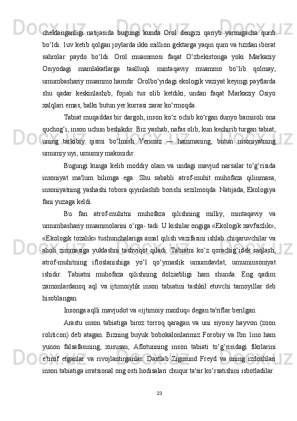 cheklanganligi   natijasida   bugungi   kunda   Orol   dengizi   qariyb   yarmigacha   qurib
bo‘ldi. 1uv ketib qolgan joylarda ikki million gektarga yaqin qum va tuzdan iborat
sahrolar   paydo   bo‘ldi.   Orol   muammosi   faqat   O‘zbekistonga   yoki   Markaziy
Osiyodagi   mamlakatlarga   taalluqli   mintaqaviy   muammo   bo‘lib   qolmay,
umumbashariy muammo hamdir. Orolbo‘yidagi ekologik vaziyat keyingi paytlarda
shu   qadar   keskinlashib,   fojiali   tus   olib   ketdiki,   undan   faqat   Markaziy   Osiyo
xalqlari emas, balki butun yer kurrasi zarar ko‘rmoqda. 
Tabiat muqaddas bir dargoh, inson ko‘z ochib ko‘rgan dunyo bamisoli ona
quchog‘i, inson uchun beshikdir. Biz yashab, nafas olib, kun kechirib turgan tabiat,
uning   tarkibiy   qismi   bo‘lmish   Yerimiz   —   hammaning,   butun   insoniyatning
umumiy uyi, umumiy makonidir.
Bugungi   kunga   kelib   moddiy   olam   va   undagi   mavjud   narsalar   to‘g‘risida
insoniyat   ma'lum   bilimga   ega.   Shu   sababli   atrof-muhit   muhofaza   qilinmasa,
insoniyatning yashashi tobora qiyinlashib borishi sezilmoqda. Natijada, Ekologiya
fani yuzaga keldi.
Bu   fan   atrof-muhitni   muhofaza   qilishning   milliy,   mintaqaviy   va
umumbashariy muammolarini o‘rga- tadi. U kishilar ongiga «Ekologik xavfsizlik»,
«Ekologik tozalik» tushunchalariga amal qilish vazifasini ishlab chiqaruvchilar va
aholi   zimmasiga   yuklashni   tashviqot   qiladi.   Tabiatni   ko‘z   qorachig‘idek   saqlash,
atrof-muhitning   ifloslanishiga   yo‘l   qo‘ymaslik   umumdavlat,   umuminsoniyat
ishidir.   Tabiatni   muhofaza   qilishning   dolzarbligi   ham   shunda.   Eng   qadim
zamonlardanoq   aql   va   ijtimoiylik   inson   tabiatini   tashkil   etuvchi   tamoyillar   deb
hisoblangan.
Insonga aqlli mavjudot va «ijtimoiy maxluq» degan ta'riflar berilgan.
Arastu   inson   tabiatiga   biroz   torroq   qaragan   va   uni   siyosiy   hayvon   (zoon
roliticon)   deb   atagan.   Bizning   buyuk   bobokalonlarimiz   Forobiy   va   Ibn   1ino   ham
yunon   falsafasining,   xususan,   Aflotunning   inson   tabiati   to‘g‘risidagi   fikrlarini
e'tirof   etganlar   va   rivojlantirganlar.   Dastlab   Zigmund   Freyd   va   uning   izdoshlari
inson tabiatiga irratsional ong osti hodisalari chuqur ta'sir ko‘rsatishini isbotladilar.
23 