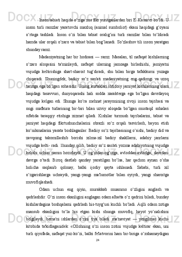 Inson tabiati haqida o‘ziga xos fikr yuritganlardan biri E. Kassirer bo‘ldi. U
inson   turli   ramzlar   yaratuvchi   maxluq  (animal   sumboliot)   ekani   haqidagi   g‘oyani
o‘rtaga   tashladi.   Inson   o‘zi   bilan   tabiat   oralig‘ini   turli   ramzlar   bilan   to‘ldiradi
hamda ular orqali o‘zaro va tabiat bilan bog‘lanadi. So’zlashuv tili inson yaratgan
shunday ramz.
Madaniyatning  har  bir  hodisasi   — ramz.  Masalan,   til   nafaqat  kishilarning
o‘zaro   aloqasini   ta'minlaydi,   nafaqat   ularning   jamoaga   birlashishi,   jamiyatni
vujudga   keltirishiga   shart-sharoit   tug‘diradi,   shu   bilan   birga   tafakkurni   yuzaga
chiqaradi.   Shuningdek,   badiiy   so‘z   san'ati   madaniyatning   eng   qadimgi   va   uzoq
tarixga ega bo‘lgan sohasidir. Uning kurtaklari ibtidoiy jamiyat kishilarining olam
haqidagi   tasavvuri,   dunyoqarashi   hali   sodda   xarakterga   ega   bo‘lgan   davrdayoq
vujudga   kelgan   edi.   Shunga   ko‘ra   mehnat   jarayonining   rivoji   inson   tajribasi   va
ongi   mafkura   turlarining   bir-biri   bilan   uzviy   aloqada   bo‘lgan   mustaqil   sohalari
sifatida   taraqqiy   etishiga   xizmat   qiladi.   Kishilar   turmush   tajribalarini,   tabiat   va
jamiyat   haqidagi   fikrtushunchalarini   obrazli   so‘z   orqali   tasvirlash,   bayon   etish
ko‘nikmalarini yarata boshlaganlar. Badiiy so‘z tajribasining o‘sishi, badiiy did va
zavqning   takomillashib   borishi   xilma-xil   badiiy   shakllarni,   adabiy   janrlarni
vujudga kelti- radi. 1hunday qilib, badiiy so‘z san'ati yozma adabiyotning vujudga
kelishi   uchun   zamin   hozirlaydi.   U   og‘izdan-og‘izga,   avloddan-avlodga,   davrdan-
davrga   o‘tadi.   Biroq   dastlab   qanday   yaratilgan   bo‘lsa,   har   qachon   aynan   o‘sha
holicha   saqlanib   qolmay,   balki   ijodiy   qayta   ishlanadi.   Sababi,   turli   xil
o‘zgarishlarga   uchraydi,   yangi-yangi   ma'lumotlar   bilan   oyiydi,   yangi   sharoitga
muvofiqlashadi.
Odam   uchun   eng   qiyin,   murakkab   muammo   o‘zligini   anglash   va
qadrlashdir. O‘zi inson ekanligini anglagan odam albatta o‘z qadrini biladi, bunday
kishilardagina boshqalarni qadrlash his-tuyg‘usi kuchli bo‘ladi. Aqlli odam zotiga
mansub   ekanligini   to‘la   his   etgan   kishi   shunga   muvofiq,   hayot   yo‘nalishini
belgilaydi,   bema'ni   ishlardan   o‘zini   tiya   biladi.   ma'naviyat   —   yengilmas   kuch»
kitobida   ta'kidlaganidek:   «Ollohning   o‘zi   inson   zotini   vujudga   keltirar   ekan,   uni
turli qiyofada, nafaqat yuz-ko‘zi, balki fe'latvorini ham bir-biriga o‘xshamaydigan
24 