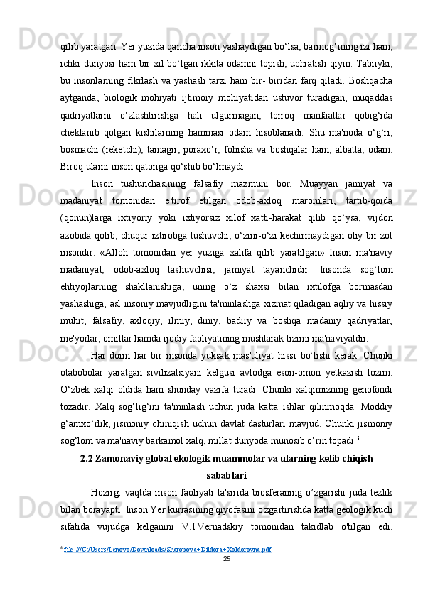 qilib yaratgan. Yer yuzida qancha inson yashaydigan bo‘lsa, barmog‘ining izi ham,
ichki dunyosi ham bir xil bo‘lgan ikkita odamni topish, uchratish qiyin. Tabiiyki,
bu  insonlarning  fikrlash  va   yashash   tarzi   ham   bir-   biridan  farq  qiladi.  Boshqacha
aytganda,   biologik   mohiyati   ijtimoiy   mohiyatidan   ustuvor   turadigan,   muqaddas
qadriyatlarni   o‘zlashtirishga   hali   ulgurmagan,   torroq   manfaatlar   qobig‘ida
cheklanib   qolgan   kishilarning   hammasi   odam   hisoblanadi.   Shu   ma'noda   o‘g‘ri,
bosmachi   (reketchi),   tamagir,   poraxo‘r,   fohisha   va   boshqalar   ham,   albatta,   odam.
Biroq ularni inson qatoriga qo‘shib bo‘lmaydi. 
Inson   tushunchasining   falsafiy   mazmuni   bor.   Muayyan   jamiyat   va
madaniyat   tomonidan   e'tirof   etilgan   odob-axloq   maromlari,   tartib-qoida
(qonun)larga   ixtiyoriy   yoki   ixtiyorsiz   xilof   xatti-harakat   qilib   qo‘ysa,   vijdon
azobida qolib, chuqur iztirobga tushuvchi, o‘zini-o‘zi kechirmaydigan oliy bir zot
insondir.   «Alloh   tomonidan   yer   yuziga   xalifa   qilib   yaratilgan»   Inson   ma'naviy
madaniyat,   odob-axloq   tashuvchisi,   jamiyat   tayanchidir.   Insonda   sog‘lom
ehtiyojlarning   shakllanishiga,   uning   o‘z   shaxsi   bilan   ixtilofga   bormasdan
yashashiga, asl insoniy mavjudligini ta'minlashga xizmat qiladigan aqliy va hissiy
muhit,   falsafiy,   axloqiy,   ilmiy,   diniy,   badiiy   va   boshqa   madaniy   qadriyatlar,
me'yorlar, omillar hamda ijodiy faoliyatining mushtarak tizimi ma'naviyatdir.
Har   doim   har   bir   insonda   yuksak   mas'uliyat   hissi   bo‘lishi   kerak.   Chunki
otabobolar   yaratgan   sivilizatsiyani   kelgusi   avlodga   eson-omon   yetkazish   lozim.
O‘zbek   xalqi   oldida   ham   shunday   vazifa   turadi.   Chunki   xalqimizning   genofondi
tozadir.   Xalq   sog‘lig‘ini   ta'minlash   uchun   juda   katta   ishlar   qilinmoqda.   Moddiy
g‘amxo‘rlik,  jismoniy   chiniqish  uchun  davlat  dasturlari  mavjud.  Chunki  jismoniy
sog‘lom va ma'naviy barkamol xalq, millat dunyoda munosib o‘rin topadi. 6
2.2 Zamonaviy global ekologik muammolar va ularning kelib chiqish
sabablari
Hozirgi   vaqtda   inson   faoliyati   ta'sirida   biosferaning   o’zgarishi   juda   tezlik
bilan borayapti. Inson Yer kurrasining qiyofasini o'zgartirishda katta geologik kuch
sifatida   vujudga   kelganini   V.I.Vernadskiy   tomonidan   takidlab   o'tilgan   edi.
6
  file:///C:/Users/Lenovo/Downloads/Sharopova+Dildora+Xoldorovna.pdf  
25 