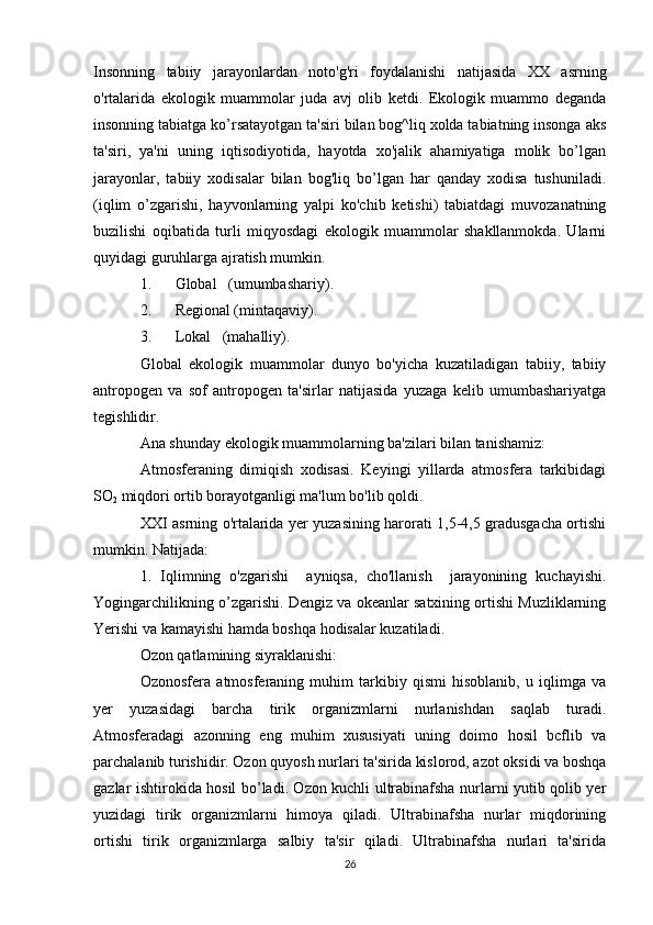 Insonning   tabiiy   jarayonlardan   noto'g'ri   foydalanishi   natijasida   XX   asrning
o'rtalarida   ekologik   muammolar   juda   avj   olib   ketdi.   Ekologik   muammo   deganda
insonning tabiatga ko’rsatayotgan ta'siri bilan bog^liq xolda tabiatning insonga aks
ta'siri,   ya'ni   uning   iqtisodiyotida,   hayotda   xo'jalik   ahamiyatiga   molik   bo’lgan
jarayonlar,   tabiiy   xodisalar   bilan   bog'liq   bo’lgan   har   qanday   xodisa   tushuniladi.
(iqlim   o’zgarishi,   hayvonlarning   yalpi   ko'chib   ketishi)   tabiatdagi   muvozanatning
buzilishi   oqibatida   turli   miqyosdagi   ekologik   muammolar   shakllanmokda.   Ularni
quyidagi guruhlarga ajratish mumkin.
1.  Global   (umumbashariy).
2.  Regional (mintaqaviy).
3.  Lokal   (mahalliy).
Global   ekologik   muammolar   dunyo   bo'yicha   kuzatiladigan   tabiiy,   tabiiy
antropogen   va   sof   antropogen   ta'sirlar   natijasida   yuzaga   kelib   umumbashariyatga
tegishlidir.
Ana shunday ekologik muammolarning ba'zilari bilan tanishamiz:
Atmosferaning   dimiqish   xodisasi.   Keyingi   yillarda   atmosfera   tarkibidagi
SO
2  miqdori ortib borayotganligi ma'lum bo'lib qoldi.
XXI asrning o'rtalarida yer yuzasining harorati 1,5-4,5 gradusgacha ortishi
mumkin. Natijada:
1.   Iqlimning   o'zgarishi     ayniqsa,   cho'llanish     jarayonining   kuchayishi.
Yogingarchilikning o’zgarishi. Dengiz va okeanlar satxining ortishi Muzliklarning
Yerishi va kamayishi hamda boshqa hodisalar kuzatiladi.
Ozon qatlamining siyraklanishi:
Ozonosfera   atmosferaning   muhim   tarkibiy   qismi   hisoblanib,   u   iqlimga   va
yer   yuzasidagi   barcha   tirik   organizmlarni   nurlanishdan   saqlab   turadi.
Atmosferadagi   azonning   eng   muhim   xususiyati   uning   doimo   hosil   bcflib   va
parchalanib turishidir. Ozon quyosh nurlari ta'sirida kislorod, azot oksidi va boshqa
gazlar ishtirokida hosil bo’ladi. Ozon kuchli ultrabinafsha nurlarni yutib qolib yer
yuzidagi   tirik   organizmlarni   himoya   qiladi.   Ultrabinafsha   nurlar   miqdorining
ortishi   tirik   organizmlarga   salbiy   ta'sir   qiladi.   Ultrabinafsha   nurlari   ta'sirida
26 