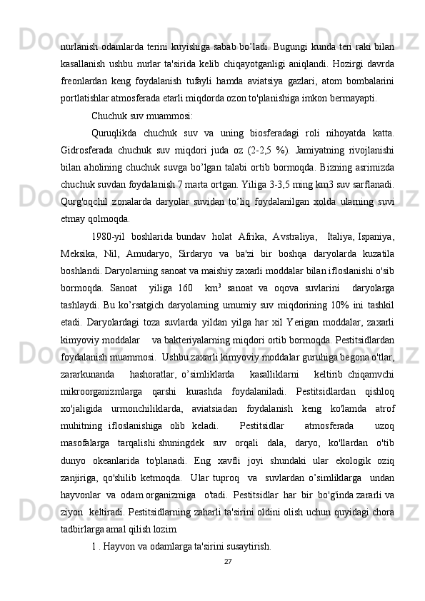 nurlanish odamlarda terini kuyishiga sabab bo’ladi. Bugungi kunda teri raki bilan
kasallanish   ushbu   nurlar   ta'sirida   kelib   chiqayotganligi   aniqlandi.   Hozirgi   davrda
freonlardan   keng   foydalanish   tufayli   hamda   aviatsiya   gazlari,   atom   bombalarini
portlatishlar atmosferada etarli miqdorda ozon to'planishiga imkon bermayapti.
Chuchuk suv muammosi:
Quruqlikda   chuchuk   suv   va   uning   biosferadagi   roli   nihoyatda   katta.
Gidrosferada   chuchuk   suv   miqdori   juda   oz   (2-2,5   %).   Jamiyatning   rivojlanishi
bilan   aholining   chuchuk   suvga   bo’lgan   talabi   ortib   bormoqda.   Bizning   asrimizda
chuchuk suvdan foydalanish 7 marta ortgan. Yiliga 3-3,5 ming km3 suv sarflanadi.
Qurg'oqchil   zonalarda   daryolar   suvidan   to’liq   foydalanilgan   xolda   ularning   suvi
etmay qolmoqda.
1980-yil   boshlarida bundav   holat   Afrika,   Avstraliya,     Italiya, Ispaniya,
Meksika,   Nil,   Amudaryo,   Sirdaryo   va   ba'zi   bir   boshqa   daryolarda   kuzatila
boshlandi. Daryolarning sanoat va maishiy zaxarli moddalar bilan ifloslanishi o'sib
bormoqda.   Sanoat     yiliga   160     km 3
  sanoat   va   oqova   suvlarini     daryolarga
tashlaydi.   Bu   ko’rsatgich   daryolarning   umumiy   suv   miqdorining   10%   ini   tashkil
etadi.   Daryolardagi   toza   suvlarda   yildan   yilga   har   xil   Yerigan   moddalar,   zaxarli
kimyoviy moddalar      va bakteriyalarning miqdori ortib bormoqda. Pestitsidlardan
foydalanish muammosi.  Ushbu zaxarli kimyoviy moddalar guruhiga begona o'tlar,
zararkunanda       hashoratlar,   o’simliklarda       kasalliklarni       keltirib   chiqamvchi
mikroorganizmlarga   qarshi   kurashda   foydalaniladi.   Pestitsidlardan   qishloq
xo'jaligida   urmonchiliklarda,   aviatsiadan   foydalanish   keng   ko'lamda   atrof
muhitning   ifloslanishiga   olib   keladi.       Pestitsidlar       atmosferada       uzoq
masofalarga   tarqalishi shuningdek   suv   orqali   dala,   daryo,   ko'llardan   o'tib
dunyo   okeanlarida   to'planadi.   Eng   xavfli   joyi   shundaki   ular   ekologik   oziq
zanjiriga,   qo'shilib   ketmoqda.     Ular   tuproq     va     suvlardan   o’simliklarga     undan
hayvonlar  va  odam organizmiga   o'tadi.  Pestitsidlar  har  bir  bo'g'inda zararli va
ziyon   keltiradi. Pestitsidlarning zaharli ta'sirini oldini olish uchun quyidagi chora
tadbirlarga amal qilish lozim.
1 . Hayvon va odamlarga ta'sirini susaytirish.
27 