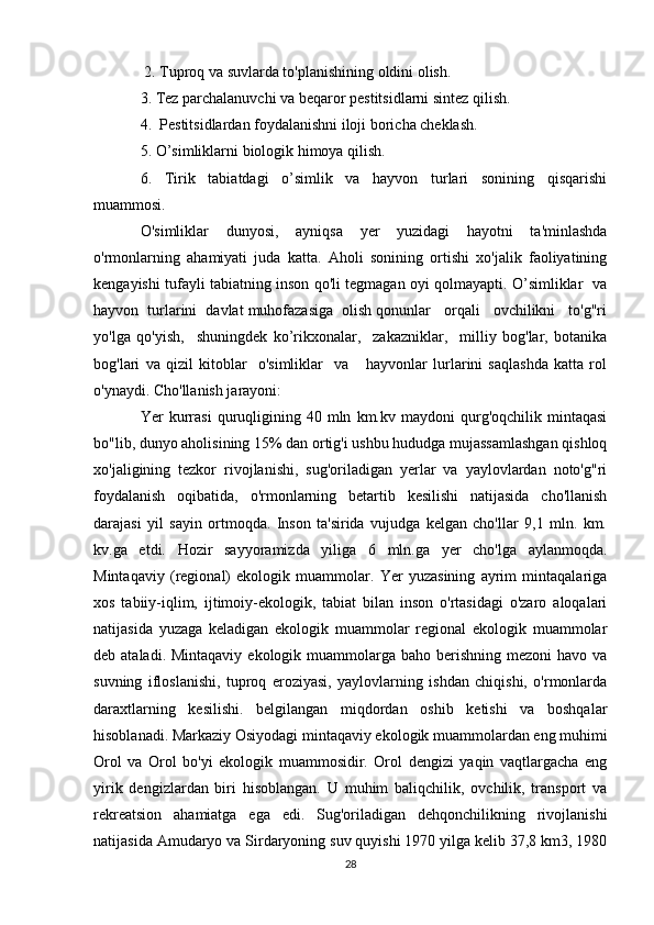  2. Tuproq va suvlarda to'planishining oldini olish.
3. Tez parchalanuvchi va beqaror pestitsidlarni sintez qilish.
4.  Pestitsidlardan foydalanishni iloji boricha cheklash.
5. O’simliklarni biologik himoya qilish.
6.   Tirik   tabiatdagi   o’simlik   va   hayvon   turlari   sonining   qisqarishi
muammosi.
O'simliklar   dunyosi,   ayniqsa   yer   yuzidagi   hayotni   ta'minlashda
o'rmonlarning   ahamiyati   juda   katta.   Aholi   sonining   ortishi   xo'jalik   faoliyatining
kengayishi tufayli tabiatning inson qo'li tegmagan oyi qolmayapti. O’simliklar   va
hayvon  turlarini  davlat muhofazasiga  olish qonunlar   orqali   ovchilikni   to'g"ri
yo'lga   qo'yish,     shuningdek   ko’rikxonalar,     zakazniklar,     milliy   bog'lar,   botanika
bog'lari   va   qizil   kitoblar     o'simliklar     va       hayvonlar   lurlarini   saqlashda   katta   rol
o'ynaydi. Cho'llanish jarayoni:
Yer   kurrasi   quruqligining  40   mln   km.kv  maydoni   qurg'oqchilik   mintaqasi
bo"lib, dunyo aholisining 15% dan ortig'i ushbu hududga mujassamlashgan qishloq
xo'jaligining   tezkor   rivojlanishi,   sug'oriladigan   yerlar   va   yaylovlardan   noto'g"ri
foydalanish   oqibatida,   o'rmonlarning   betartib   kesilishi   natijasida   cho'llanish
darajasi   yil   sayin   ortmoqda.   Inson   ta'sirida   vujudga   kelgan   cho'llar   9,1   mln.   km.
kv.ga   etdi.   Hozir   sayyoramizda   yiliga   6   mln.ga   yer   cho'lga   aylanmoqda.
Mintaqaviy   (regional)   ekologik   muammolar.   Yer   yuzasining   ayrim   mintaqalariga
xos   tabiiy-iqlim,   ijtimoiy-ekologik,   tabiat   bilan   inson   o'rtasidagi   o'zaro   aloqalari
natijasida   yuzaga   keladigan   ekologik   muammolar   regional   ekologik   muammolar
deb ataladi. Mintaqaviy  ekologik muammolarga  baho berishning  mezoni  havo va
suvning   ifloslanishi,   tuproq   eroziyasi,   yaylovlarning   ishdan   chiqishi,   o'rmonlarda
daraxtlarning   kesilishi.   belgilangan   miqdordan   oshib   ketishi   va   boshqalar
hisoblanadi. Markaziy Osiyodagi mintaqaviy ekologik muammolardan eng muhimi
Orol   va   Orol   bo'yi   ekologik   muammosidir.   Orol   dengizi   yaqin   vaqtlargacha   eng
yirik   dengizlardan   biri   hisoblangan.   U   muhim   baliqchilik,   ovchilik,   transport   va
rekreatsion   ahamiatga   ega   edi.   Sug'oriladigan   dehqonchilikning   rivojlanishi
natijasida Amudaryo va Sirdaryoning suv quyishi 1970 yilga kelib 37,8 km3, 1980
28 