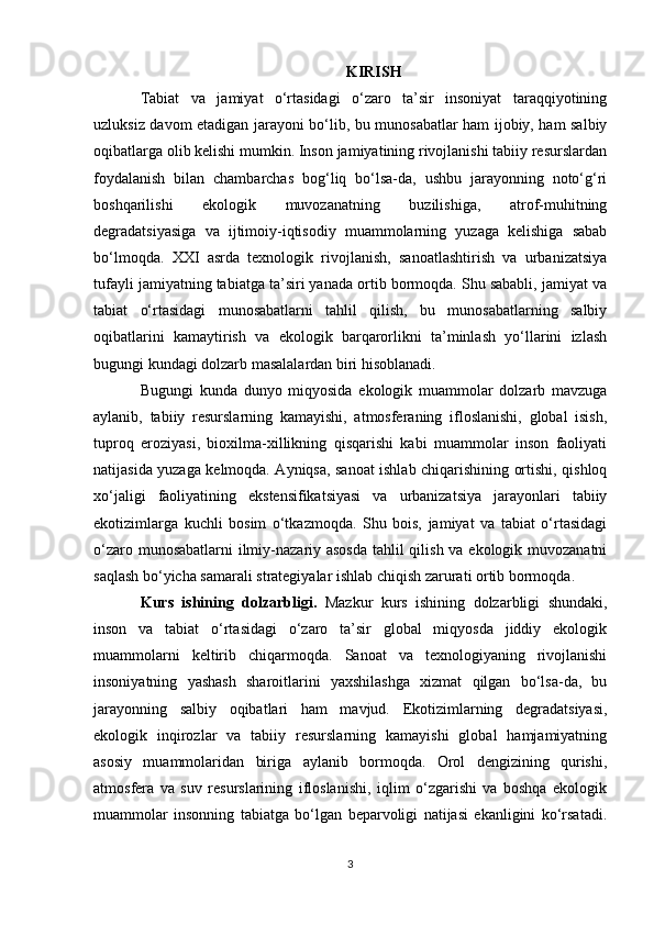 KIRISH
Tabiat   va   jamiyat   o‘rtasidagi   o‘zaro   ta’sir   insoniyat   taraqqiyotining
uzluksiz davom etadigan jarayoni bo‘lib, bu munosabatlar ham ijobiy, ham salbiy
oqibatlarga olib kelishi mumkin. Inson jamiyatining rivojlanishi tabiiy resurslardan
foydalanish   bilan   chambarchas   bog‘liq   bo‘lsa-da,   ushbu   jarayonning   noto‘g‘ri
boshqarilishi   ekologik   muvozanatning   buzilishiga,   atrof-muhitning
degradatsiyasiga   va   ijtimoiy-iqtisodiy   muammolarning   yuzaga   kelishiga   sabab
bo‘lmoqda.   XXI   asrda   texnologik   rivojlanish,   sanoatlashtirish   va   urbanizatsiya
tufayli jamiyatning tabiatga ta’siri yanada ortib bormoqda. Shu sababli, jamiyat va
tabiat   o‘rtasidagi   munosabatlarni   tahlil   qilish,   bu   munosabatlarning   salbiy
oqibatlarini   kamaytirish   va   ekologik   barqarorlikni   ta’minlash   yo‘llarini   izlash
bugungi kundagi dolzarb masalalardan biri hisoblanadi.
Bugungi   kunda   dunyo   miqyosida   ekologik   muammolar   dolzarb   mavzuga
aylanib,   tabiiy   resurslarning   kamayishi,   atmosferaning   ifloslanishi,   global   isish,
tuproq   eroziyasi,   bioxilma-xillikning   qisqarishi   kabi   muammolar   inson   faoliyati
natijasida yuzaga kelmoqda. Ayniqsa, sanoat ishlab chiqarishining ortishi, qishloq
xo‘jaligi   faoliyatining   ekstensifikatsiyasi   va   urbanizatsiya   jarayonlari   tabiiy
ekotizimlarga   kuchli   bosim   o‘tkazmoqda.   Shu   bois,   jamiyat   va   tabiat   o‘rtasidagi
o‘zaro munosabatlarni  ilmiy-nazariy asosda  tahlil qilish va ekologik muvozanatni
saqlash bo‘yicha samarali strategiyalar ishlab chiqish zarurati ortib bormoqda.
Kurs   ishining   dolzarbligi.   Mazkur   kurs   ishining   dolzarbligi   shundaki,
inson   va   tabiat   o‘rtasidagi   o‘zaro   ta’sir   global   miqyosda   jiddiy   ekologik
muammolarni   keltirib   chiqarmoqda.   Sanoat   va   texnologiyaning   rivojlanishi
insoniyatning   yashash   sharoitlarini   yaxshilashga   xizmat   qilgan   bo‘lsa-da,   bu
jarayonning   salbiy   oqibatlari   ham   mavjud.   Ekotizimlarning   degradatsiyasi,
ekologik   inqirozlar   va   tabiiy   resurslarning   kamayishi   global   hamjamiyatning
asosiy   muammolaridan   biriga   aylanib   bormoqda.   Orol   dengizining   qurishi,
atmosfera   va   suv   resurslarining   ifloslanishi,   iqlim   o‘zgarishi   va   boshqa   ekologik
muammolar   insonning   tabiatga   bo‘lgan   beparvoligi   natijasi   ekanligini   ko‘rsatadi.
3 