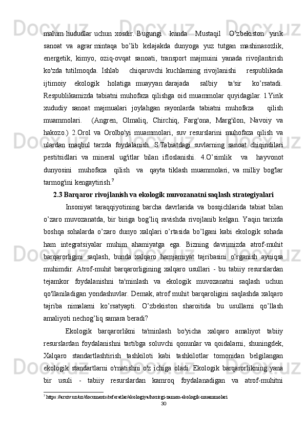 malum   hududlar   uchun   xosdir.   Bugungi       kunda       Mustaqil       O’zbekiston     yirik
sanoat  va  agrar mintaqa  bo’lib  kelajakda  dunyoga  yuz  tutgan  mashinasozlik,
energetik,   kimyo,   oziq-ovqat   sanoati,   transport   majmuini   yanada   rivojlantirish
ko'zda   tutilmoqda.   Ishlab       chiqaruvchi   kuchlarning   rivojlanishi       respublikada
ijtimoiy       ekologik       holatiga     muayyan   darajada         salbiy         ta'sir         ko’rsatadi.
Respublikamizda   tabiatni   muhofaza   qilishga   oid   muammolar   quyidagilar.   l.Yirik
xududiy   sanoat   majmualari   joylahgan   rayonlarda   tabiatni   muhofaza       qilish
muammolari.     (Angren,   Olmaliq,   Chirchiq,   Farg'ona,   Marg'ilon,   Navoiy   va
hakozo.)   2.Orol   va   Orolbo'yi   muammolari,   suv   resurslarini   muhofaza   qilish   va
ulardan   maqbul   tarzda   foydalanish.   S.Tabiatdagi   suvlarning   sanoat   chiqindilari
pestitsidlari   va   mineral   ug'itlar   bilan   ifloslanishi.   4.O’simlik     va     hayvonot
dunyosini     muhofaza     qilish     va     qayta   tiklash   muammolari,   va   milliy   bog'lar
tarmog'ini kengaytirish. 7
2.3 Barqaror rivojlanish va ekologik muvozanatni saqlash strategiyalari
Insoniyat   taraqqiyotining   barcha   davrlarida   va   bosqichlarida   tabiat   bilan
o’zaro   muvozanatda,   bir   biriga   bog’liq   ravishda   rivojlanib   kelgan.   Yaqin   tarixda
boshqa   sohalarda   o’zaro   dunyo   xalqlari   o’rtasida   bo’lgani   kabi   ekologik   sohada
ham   integratsiyalar   muhim   ahamiyatga   ega.   Bizning   davrimizda   atrof-muhit
barqarorligini   saqlash,   bunda   xalqaro   hamjamiyat   tajribasini   o’rganish   ayniqsa
muhimdir.   Atrof-muhit   barqarorligining   xalqaro   usullari   -   bu   tabiiy   resurslardan
tejamkor   foydalanishni   ta'minlash   va   ekologik   muvozanatni   saqlash   uchun
qo'llaniladigan yondashuvlar. Demak,  atrof  muhit  barqaroligini  saqlashda  xalqaro
tajriba   nimalarni   ko’rsatyapti.   O’zbekiston   sharoitida   bu   usullarni   qo’llash
amaliyoti nechog’liq samara beradi? 
Ekologik   barqarorlikni   ta'minlash   bo'yicha   xalqaro   amaliyot   tabiiy
resurslardan   foydalanishni   tartibga   soluvchi   qonunlar   va   qoidalarni,   shuningdek,
Xalqaro   standartlashtirish   tashkiloti   kabi   tashkilotlar   tomonidan   belgilangan
ekologik   standartlarni   o'rnatishni   o'z   ichiga   oladi.   Ekologik   barqarorlikning   yana
bir   usuli   -   tabiiy   resurslardan   kamroq   foydalanadigan   va   atrof-muhitni
7
 https://arxiv.uz/uz/documents/referatlar/ekologiya/hozirgi-zamon-ekologik-muammolari
30 