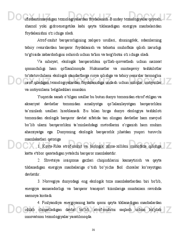 ifloslantirmaydigan texnologiyalardan foydalanish. Bunday texnologiyalar quyosh,
shamol   yoki   gidroenergetika   kabi   qayta   tiklanadigan   energiya   manbalaridan
foydalanishni o'z ichiga oladi.
Atrof-muhit   barqarorligining   xalqaro   usullari,   shuningdek,   odamlarning
tabiiy   resurslardan   barqaror   foydalanish   va   tabiatni   muhofaza   qilish   zarurligi
to'g'risida xabardorligini oshirish uchun ta'lim va targ'ibotni o'z ichiga oladi.
Va   nihoyat,   ekologik   barqarorlikni   qo'llab-quvvatlash   uchun   nazorat
qonunchiligi   ham   qo'llanilmoqda.   Hukumatlar   va   mintaqaviy   tashkilotlar
to'xtatuvchilarni ekologik standartlarga rioya qilishga va tabiiy resurslar tarmog'ini
isrof qiladigan texnologiyalardan foydalanishga undash uchun soliqlar, imtiyozlar
va imtiyozlarni belgilashlari mumkin.
Yuqorida sanab o’tilgan usullar bu butun dunyo tomonidan etirof etilgan va
aksariyat   davlatlar   tomonidan   amaliyotga   qo’lalanilayotgan   barqarorlikni
ta’minlash   usullari   hisoblanadi.   Bu   bilan   birga   dunyo   ekologiya   tashkiloti
tomonidan   ekologik   barqaror   davlat   sifatida   tan   olingan   davlatlar   ham   mavjud
bo’lib   ularni   barqarorlikni   ta’minlashdagi   metodlarini   o’rganish   ham   muhim
ahamiyatga   ega.   Dunyoning   ekologik   barqarorlik   jihatdan   yuqori   turuvchi
mamlakatlari qatoriga
1.   Kosta-Rika   atrof-muhit   va   biologik   xilma-xillikni   muhofaza   qilishga
katta e'tibor qaratadigan yetakchi barqaror mamlakatdir.
2.   Shvetsiya   issiqxona   gazlari   chiqindilarini   kamaytirish   va   qayta
tiklanadigan   energiya   manbalariga   o‘tish   bo‘yicha   faol   choralar   ko‘rayotgan
davlatdir.
3.   Norvegiya   dunyodagi   eng   ekologik   toza   mamlakatlardan   biri   bo'lib,
energiya   samaradorligi   va   barqaror   transport   tizimlariga   muntazam   ravishda
sarmoya kiritadi.
4.   Finlyandiya   energiyaning   katta   qismi   qayta   tiklanadigan   manbalardan
ishlab   chiqariladigan   davlat   bo‘lib,   atrof-muhitni   saqlash   uchun   ko‘plab
innovatsion texnologiyalar yaratilmoqda.
31 
