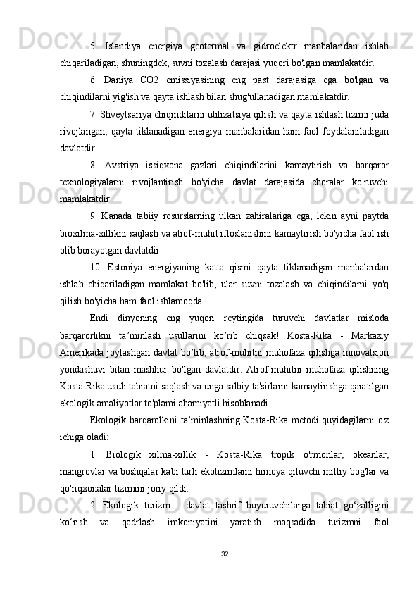 5.   Islandiya   energiya   geotermal   va   gidroelektr   manbalaridan   ishlab
chiqariladigan, shuningdek, suvni tozalash darajasi yuqori bo'lgan mamlakatdir.
6.   Daniya   CO2   emissiyasining   eng   past   darajasiga   ega   bo'lgan   va
chiqindilarni yig'ish va qayta ishlash bilan shug'ullanadigan mamlakatdir.
7. Shveytsariya chiqindilarni utilizatsiya qilish va qayta ishlash tizimi juda
rivojlangan,   qayta   tiklanadigan   energiya   manbalaridan   ham   faol   foydalaniladigan
davlatdir.
8.   Avstriya   issiqxona   gazlari   chiqindilarini   kamaytirish   va   barqaror
texnologiyalarni   rivojlantirish   bo'yicha   davlat   darajasida   choralar   ko'ruvchi
mamlakatdir.
9.   Kanada   tabiiy   resurslarning   ulkan   zahiralariga   ega,   lekin   ayni   paytda
bioxilma-xillikni saqlash va atrof-muhit ifloslanishini kamaytirish bo'yicha faol ish
olib borayotgan davlatdir.
10.   Estoniya   energiyaning   katta   qismi   qayta   tiklanadigan   manbalardan
ishlab   chiqariladigan   mamlakat   bo'lib,   ular   suvni   tozalash   va   chiqindilarni   yo'q
qilish bo'yicha ham faol ishlamoqda.
Endi   dinyoning   eng   yuqori   reytingida   turuvchi   davlatlar   misloda
barqarorlikni   ta’minlash   usullarini   ko’rib   chiqsak!   Kosta-Rika   -   Markaziy
Amerikada joylashgan davlat  bo’lib, atrof-muhitni muhofaza qilishga innovatsion
yondashuvi   bilan   mashhur   bo'lgan   davlatdir.   Atrof-muhitni   muhofaza   qilishning
Kosta-Rika usuli tabiatni saqlash va unga salbiy ta'sirlarni kamaytirishga qaratilgan
ekologik amaliyotlar to'plami ahamiyatli hisoblanadi.
Ekologik barqarolkini ta’minlashning Kosta-Rika metodi quyidagilarni o'z
ichiga oladi: 
1.   Biologik   xilma-xillik   -   Kosta-Rika   tropik   o'rmonlar,   okeanlar,
mangrovlar va boshqalar kabi turli ekotizimlarni himoya qiluvchi milliy bog'lar va
qo'riqxonalar tizimini joriy qildi.
2.   Ekologik   turizm   –   davlat   tashrif   buyuruvchilarga   tabiat   go‘zalligini
ko‘rish   va   qadrlash   imkoniyatini   yaratish   maqsadida   turizmni   faol
32 