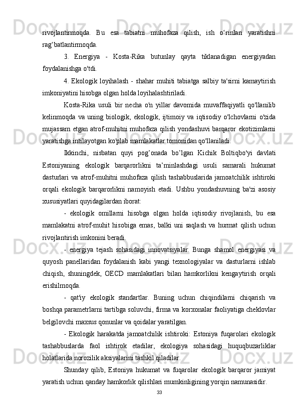 rivojlantirmoqda.   Bu   esa   tabiatni   muhofaza   qilish,   ish   o‘rinlari   yaratishni
rag‘batlantirmoqda.
3.   Energiya   -   Kosta-Rika   butunlay   qayta   tiklanadigan   energiyadan
foydalanishga o'tdi.
4.   Ekologik   loyihalash   -   shahar   muhiti   tabiatga   salbiy   ta'sirni   kamaytirish
imkoniyatini hisobga olgan holda loyihalashtiriladi.
Kosta-Rika   usuli   bir   necha   o'n   yillar   davomida   muvaffaqiyatli   qo'llanilib
kelinmoqda   va   uning   biologik,   ekologik,   ijtimoiy   va   iqtisodiy   o'lchovlarni   o'zida
mujassam  etgan atrof-muhitni muhofaza qilish yondashuvi  barqaror ekotizimlarni
yaratishga intilayotgan ko'plab mamlakatlar tomonidan qo'llaniladi.
Ikkinchi,   nisbatan   quyi   pog’onada   bo’lgan   Kichik   Boltiqbo'yi   davlati
Estoniyaning   ekologik   barqarorlikni   ta’minlashdagi   usuli   samarali   hukumat
dasturlari   va   atrof-muhitni   muhofaza   qilish   tashabbuslarida   jamoatchilik   ishtiroki
orqali   ekologik   barqarorlikni   namoyish   etadi.   Ushbu   yondashuvning   ba'zi   asosiy
xususiyatlari quyidagilardan iborat:
-   ekologik   omillarni   hisobga   olgan   holda   iqtisodiy   rivojlanish,   bu   esa
mamlakatni   atrof-muhit   hisobiga   emas,   balki   uni   saqlash   va   hurmat   qilish   uchun
rivojlantirish imkonini beradi.
-   energiya   tejash   sohasidagi   innovatsiyalar.   Bunga   shamol   energiyasi   va
quyosh   panellaridan   foydalanish   kabi   yangi   texnologiyalar   va   dasturlarni   ishlab
chiqish,   shuningdek,   OECD   mamlakatlari   bilan   hamkorlikni   kengaytirish   orqali
erishilmoqda.
-   qat'iy   ekologik   standartlar.   Buning   uchun   chiqindilarni   chiqarish   va
boshqa parametrlarni tartibga soluvchi, firma va korxonalar faoliyatiga cheklovlar
belgilovchi maxsus qonunlar va qoidalar yaratilgan.
-   Ekologik   harakatda   jamoatchilik   ishtiroki:   Estoniya   fuqarolari   ekologik
tashabbuslarda   faol   ishtirok   etadilar,   ekologiya   sohasidagi   huquqbuzarliklar
holatlarida norozilik aksiyalarini tashkil qiladilar.
Shunday   qilib,   Estoniya   hukumat   va   fuqarolar   ekologik   barqaror   jamiyat
yaratish uchun qanday hamkorlik qilishlari mumkinligining yorqin namunasidir.
33 