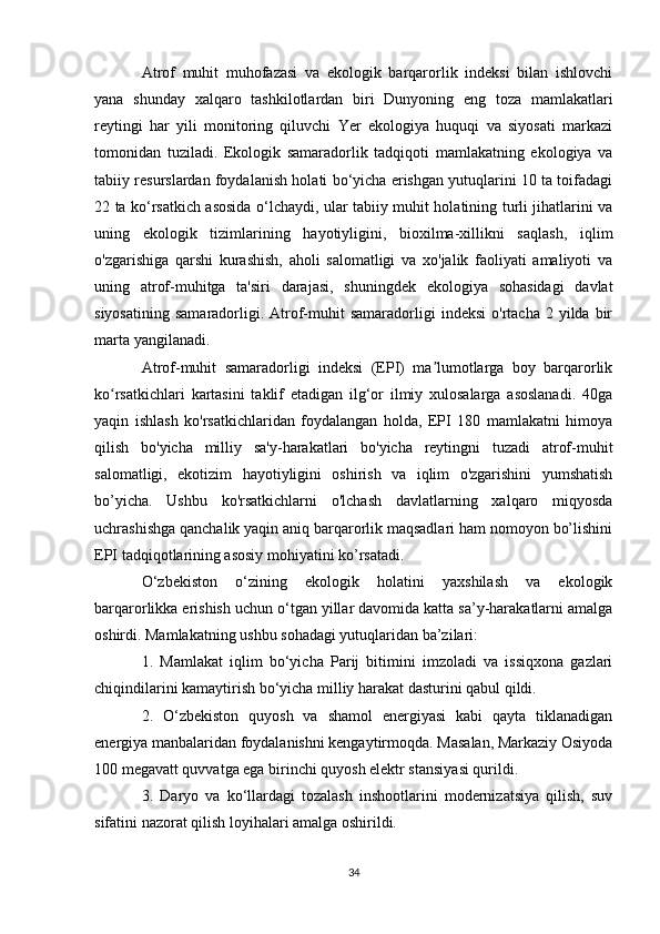 Atrof   muhit   muhofazasi   va   ekologik   barqarorlik   indeksi   bilan   ishlovchi
yana   shunday   xalqaro   tashkilotlardan   biri   Dunyoning   eng   toza   mamlakatlari
reytingi   har   yili   monitoring   qiluvchi   Yer   ekologiya   huquqi   va   siyosati   markazi
tomonidan   tuziladi.   Ekologik   samaradorlik   tadqiqoti   mamlakatning   ekologiya   va
tabiiy resurslardan foydalanish holati bo‘yicha erishgan yutuqlarini 10 ta toifadagi
22 ta ko‘rsatkich asosida o‘lchaydi, ular tabiiy muhit holatining turli jihatlarini va
uning   ekologik   tizimlarining   hayotiyligini,   bioxilma-xillikni   saqlash,   iqlim
o'zgarishiga   qarshi   kurashish,   aholi   salomatligi   va   xo'jalik   faoliyati   amaliyoti   va
uning   atrof-muhitga   ta'siri   darajasi,   shuningdek   ekologiya   sohasidagi   davlat
siyosatining   samaradorligi.  Atrof-muhit   samaradorligi   indeksi  o'rtacha   2  yilda   bir
marta yangilanadi.
Atrof-muhit   samaradorligi   indeksi   (EPI)   ma lumotlarga   boy   barqarorlikʼ
ko rsatkichlari   kartasini   taklif   etadigan   ilg‘or   ilmiy   xulosalarga   asoslanadi.   40ga	
ʻ
yaqin   ishlash   ko'rsatkichlaridan   foydalangan   holda,   EPI   180   mamlakatni   himoya
qilish   bo'yicha   milliy   sa'y-harakatlari   bo'yicha   reytingni   tuzadi   atrof-muhit
salomatligi,   ekotizim   hayotiyligini   oshirish   va   iqlim   o'zgarishini   yumshatish
bo’yicha.   Ushbu   ko'rsatkichlarni   o'lchash   davlatlarning   xalqaro   miqyosda
uchrashishga qanchalik yaqin aniq barqarorlik maqsadlari ham nomoyon bo’lishini
EPI tadqiqotlarining asosiy mohiyatini ko’rsatadi.
O‘zbekiston   o‘zining   ekologik   holatini   yaxshilash   va   ekologik
barqarorlikka erishish uchun o‘tgan yillar davomida katta sa’y-harakatlarni amalga
oshirdi. Mamlakatning ushbu sohadagi yutuqlaridan ba’zilari:
1.   Mamlakat   iqlim   bo‘yicha   Parij   bitimini   imzoladi   va   issiqxona   gazlari
chiqindilarini kamaytirish bo‘yicha milliy harakat dasturini qabul qildi.
2.   O‘zbekiston   quyosh   va   shamol   energiyasi   kabi   qayta   tiklanadigan
energiya manbalaridan foydalanishni kengaytirmoqda. Masalan, Markaziy Osiyoda
100 megavatt quvvatga ega birinchi quyosh elektr stansiyasi qurildi.
3.   Daryo   va   ko‘llardagi   tozalash   inshootlarini   modernizatsiya   qilish,   suv
sifatini nazorat qilish loyihalari amalga oshirildi.
34 