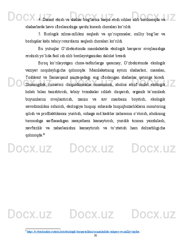 4. Daraxt ekish va shahar bog‘larini barpo etish ishlari olib borilmoqda va
shaharlarda havo ifloslanishiga qarshi kurash choralari ko‘rildi.
5.   Biologik   xilma-xillikni   saqlash   va   qo‘riqxonalar,   milliy   bog‘lar   va
boshqalar kabi tabiiy resurslarni saqlash choralari ko‘rildi.
Bu   yutuqlar   O‘zbekistonda   mamlakatda   ekologik   barqaror   rivojlanishga
erishish yo‘lida faol ish olib borilayotganidan dalolat beradi.
Biroq   ko‘rilayotgan   chora-tadbirlarga   qaramay,   O‘zbekistonda   ekologik
vaziyat   noqulayligicha   qolmoqda.   Mamlakatning   ayrim   shaharlari,   masalan,
Toshkent   va   Samarqand   mintaqadagi   eng   ifloslangan   shaharlar   qatoriga   kiradi.
Shuningdek,   ruxsatsiz   chiqindixonalar   muammosi,   aholini   atrof   muhit   ekologik
holati   bilan   tanishtirish,   tabiiy   texnikalar   ishlab   chiqarish,   organik   ta’minlash
buyumlarini   rivojlantirish,   zamin   va   suv   manbaini   boyitish,   ekologik
savodxonlikni  oshirish,  ekologiya huquqi  sohasida  huquqbuzarliklarni  monitoring
qilish va profilaktikasini yuritish, sohaga oid kadrlar zahirasini o‘stirish, aholining
turmushga   sarflanadigan   xarajatlarni   kamaytirish,   yuridik   tizimni   yaxshilash,
xavfsizlik   va   zaharlanishni   kamaytirish   va   to‘xtatish   ham   dolzarbligicha
qolmoqda. 8
8
  https://cyberleninka.ru/article/n/ekologik-barqarorlikni-ta-minlashda-xalqaro-va-milliy-tajriba  
35 