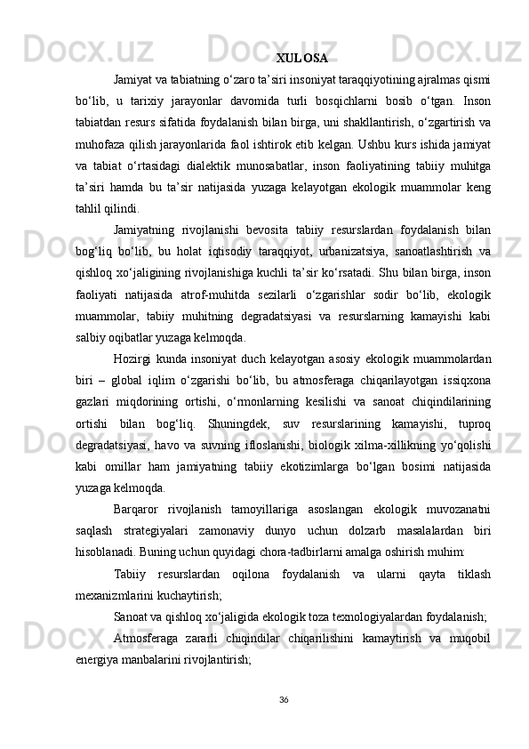 XULOSA
Jamiyat va tabiatning o‘zaro ta’siri insoniyat taraqqiyotining ajralmas qismi
bo‘lib,   u   tarixiy   jarayonlar   davomida   turli   bosqichlarni   bosib   o‘tgan.   Inson
tabiatdan resurs sifatida foydalanish bilan birga, uni shakllantirish, o‘zgartirish va
muhofaza qilish jarayonlarida faol ishtirok etib kelgan. Ushbu kurs ishida jamiyat
va   tabiat   o‘rtasidagi   dialektik   munosabatlar,   inson   faoliyatining   tabiiy   muhitga
ta’siri   hamda   bu   ta’sir   natijasida   yuzaga   kelayotgan   ekologik   muammolar   keng
tahlil qilindi.
Jamiyatning   rivojlanishi   bevosita   tabiiy   resurslardan   foydalanish   bilan
bog‘liq   bo‘lib,   bu   holat   iqtisodiy   taraqqiyot,   urbanizatsiya,   sanoatlashtirish   va
qishloq xo‘jaligining rivojlanishiga kuchli ta’sir ko‘rsatadi. Shu bilan birga, inson
faoliyati   natijasida   atrof-muhitda   sezilarli   o‘zgarishlar   sodir   bo‘lib,   ekologik
muammolar,   tabiiy   muhitning   degradatsiyasi   va   resurslarning   kamayishi   kabi
salbiy oqibatlar yuzaga kelmoqda.
Hozirgi   kunda   insoniyat   duch   kelayotgan   asosiy   ekologik   muammolardan
biri   –   global   iqlim   o‘zgarishi   bo‘lib,   bu   atmosferaga   chiqarilayotgan   issiqxona
gazlari   miqdorining   ortishi,   o‘rmonlarning   kesilishi   va   sanoat   chiqindilarining
ortishi   bilan   bog‘liq.   Shuningdek,   suv   resurslarining   kamayishi,   tuproq
degradatsiyasi,   havo   va   suvning   ifloslanishi,   biologik   xilma-xillikning   yo‘qolishi
kabi   omillar   ham   jamiyatning   tabiiy   ekotizimlarga   bo‘lgan   bosimi   natijasida
yuzaga kelmoqda.
Barqaror   rivojlanish   tamoyillariga   asoslangan   ekologik   muvozanatni
saqlash   strategiyalari   zamonaviy   dunyo   uchun   dolzarb   masalalardan   biri
hisoblanadi. Buning uchun quyidagi chora-tadbirlarni amalga oshirish muhim:
Tabiiy   resurslardan   oqilona   foydalanish   va   ularni   qayta   tiklash
mexanizmlarini kuchaytirish;
Sanoat va qishloq xo‘jaligida ekologik toza texnologiyalardan foydalanish;
Atmosferaga   zararli   chiqindilar   chiqarilishini   kamaytirish   va   muqobil
energiya manbalarini rivojlantirish;
36 