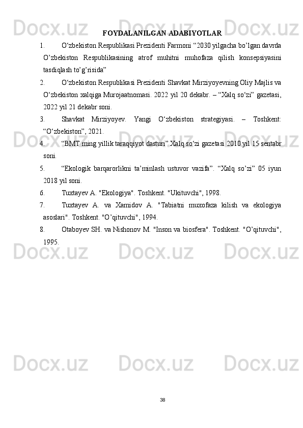 FOYDALANILGAN ADABIYOTLAR
1. O‘zbekiston Respublikasi Prezidenti Farmoni “2030 yilgacha bo’lgan davrda
O’zbekiston   Respublikasining   atrof   muhitni   muhofaza   qilish   konsepsiyasini
tasdiqlash to’g’risida” 
2. O‘zbekiston Respublikasi Prezidenti Shavkat Mirziyoyevning Oliy Majlis va
O‘zbekiston xalqiga Murojaatnomasi. 2022 yil 20 dekabr. – “Xalq so‘zi” gazetasi,
2022 yil 21 dekabr soni. 
3. Shavkat   Mirziyoyev.   Yangi   O‘zbekiston   strategiyasi.   –   Toshkent:
“O‘zbekiston”, 2021.
4. “BMT ming yillik taraqqiyot dasturi” Xalq so‘zi gazetasi 2010 yil 15 sentabr
soni.
5. “Ekologik   barqarorlikni   ta’minlash   ustuvor   vazifa”.   “Xalq   so’zi”   05   iyun
2018 yil soni.
6. Tuxtayev A. "Ekologiya". Toshkent. "Ukituvchi", 1998.
7. Tuxtayev   A.   va   Xamidov   A.   "Tabiatni   muxofaza   kilish   va   ekologiya
asoslari". Toshkent. "O’qituvchi", 1994.
8. Otaboyev SH. va Nishonov M. "Inson va biosfera". Toshkent. "O’qituvchi",
1995.
38 