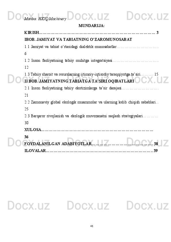 Manba: HXJQ Machinery
MUNDARIJA:
KIRISH…………………………………………………………………………… 3
IBOB. JAMIYAT VA TABIATNING O’ZAROMUNOSABAT
1.1   Jamiyat   va   tabiat   o‘rtasidagi   dialektik   munosabatlar…………………………..
6
1.2   Inson   faoliyatining   tabiiy   muhitga   integratsiyasi……………………………..
12
1.3 Tabiiy sharoit va resurslarning ijtimoiy-iqtisodiy taraqqiyotga ta’siri………. 15
II BOB. JAMIYATNING TABIATGA TA’SIRI OQIBATLARI
2.1   Inson   faoliyatining   tabiiy   ekotizimlarga   ta’sir   darajasi……………………….
21 
2.2  Zamonaviy  global   ekologik  muammolar   va  ularning  kelib   chiqish   sabablari...
25
2.3   Barqaror   rivojlanish   va   ekologik   muvozanatni   saqlash   strategiyalari…………
30
XULOSA…………………………………………………………………………
36
FOYDALANILGAN ADABIYOTLAR………………………………………. 38
ILOVALAR…………………………………………………………………….. 39
41 