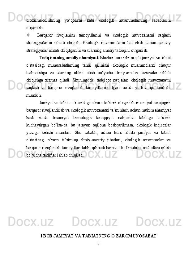 bioxilma-xillikning   yo‘qolishi   kabi   ekologik   muammolarning   sabablarini
o‘rganish.
 Barqaror   rivojlanish   tamoyillarini   va   ekologik   muvozanatni   saqlash
strategiyalarini   ishlab   chiqish.   Ekologik   muammolarni   hal   etish   uchun   qanday
strategiyalar ishlab chiqilganini va ularning amaliy tatbiqini o‘rganish.
Tadqiqotning amaliy ahamiyati.  Mazkur kurs ishi orqali jamiyat va tabiat
o‘rtasidagi   munosabatlarning   tahlil   qilinishi   ekologik   muammolarni   chuqur
tushunishga   va   ularning   oldini   olish   bo‘yicha   ilmiy-amaliy   tavsiyalar   ishlab
chiqishga   xizmat   qiladi.   Shuningdek,   tadqiqot   natijalari   ekologik   muvozanatni
saqlash   va   barqaror   rivojlanish   tamoyillarini   ilgari   surish   yo‘lida   qo‘llanilishi
mumkin.
Jamiyat   va   tabiat   o‘rtasidagi   o‘zaro   ta’sirni   o‘rganish   insoniyat   kelajagini
barqaror rivojlantirish va ekologik muvozanatni ta’minlash uchun muhim ahamiyat
kasb   etadi.   Insoniyat   texnologik   taraqqiyot   natijasida   tabiatga   ta’sirini
kuchaytirgan   bo‘lsa-da,   bu   jarayon   oqilona   boshqarilmasa,   ekologik   inqirozlar
yuzaga   kelishi   mumkin.   Shu   sababli,   ushbu   kurs   ishida   jamiyat   va   tabiat
o‘rtasidagi   o‘zaro   ta’sirning   ilmiy-nazariy   jihatlari,   ekologik   muammolar   va
barqaror rivojlanish tamoyillari tahlil qilinadi hamda atrof-muhitni muhofaza qilish
bo‘yicha takliflar ishlab chiqiladi.
  
I BOB JAMIYAT VA TABIATNING O’ZAROMUNOSABAT
5 