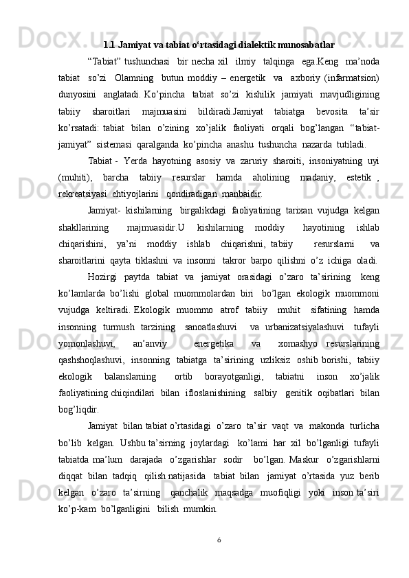 1.1 Jamiyat va tabiat o‘rtasidagi dialektik munosabatlar
“Tabiat”   tushunchasi     bir   necha   xil     ilmiy     talqinga     ega.Keng     ma’noda
tabiat     so’zi     Olamning     butun   moddiy   –   energetik     va     axboriy   (infarmatsion)
dunyosini     anglatadi.   Ko’pincha     tabiat     so’zi     kishilik     jamiyati     mavjudligining
tabiiy     sharoitlari     majmuasini     bildiradi.Jamiyat     tabiatga     bevosita     ta’sir
ko’rsatadi:  tabiat    bilan   o’zining    xo’jalik   faoliyati     orqali    bog’langan   “tabiat-
jamiyat”  sistemasi  qaralganda  ko’pincha  anashu  tushuncha  nazarda  tutiladi.
Tabiat -  Yerda  hayotning  asosiy  va  zaruriy  sharoiti,  insoniyatning  uyi
(muhiti),     barcha     tabiiy     resurslar     hamda     aholining     madaniy,     estetik   ,
rekreatsiyasi  ehtiyojlarini   qondiradigan  manbaidir.
Jamiyat-  kishilarning   birgalikdagi  faoliyatining  tarixan  vujudga  kelgan
shakllarining       majmuasidir.U     kishilarning     moddiy       hayotining     ishlab
chiqarishini,     ya’ni     moddiy     ishlab     chiqarishni,   tabiiy         resurslarni       va
sharoitlarini  qayta  tiklashni  va  insonni   takror  barpo  qilishni  o’z  ichiga  oladi.
Hozirgi     paytda     tabiat     va     jamiyat     orasidagi     o’zaro     ta’sirining       keng
ko’lamlarda  bo’lishi  global  muommolardan  biri   bo’lgan  ekologik  muommoni
vujudga    keltiradi.   Ekologik     muommo     atrof     tabiiy       muhit       sifatining    hamda
insonning   turmush   tarzining     sanoatlashuvi        va   urbanizatsiyalashuvi      tufayli
yomonlashuvi,     an’anviy       energetika     va     xomashyo   resurslarining
qashshoqlashuvi,     insonning     tabiatga     ta’sirining     uzliksiz     oshib   borishi,     tabiiy
ekologik     balanslarning       ortib     borayotganligi,     tabiatni     inson     xo’jalik
faoliyatining chiqindilari  bilan  ifloslanishining   salbiy   genitik  oqibatlari  bilan
bog’liqdir.
Jamiyat  bilan tabiat o’rtasidagi  o’zaro  ta’sir  vaqt  va  makonda  turlicha
bo’lib  kelgan.  Ushbu ta’sirning  joylardagi   ko’lami  har  xil  bo’lganligi  tufayli
tabiatda   ma’lum     darajada     o’zgarishlar     sodir       bo’lgan.   Maskur     o’zgarishlarni
diqqat  bilan  tadqiq   qilish natijasida   tabiat  bilan   jamiyat  o’rtasida  yuz  berib
kelgan     o’zaro     ta’sirning       qanchalik     maqsadga     muofiqligi     yoki     inson   ta’siri
ko’p-kam  bo’lganligini   bilish  mumkin.
6 