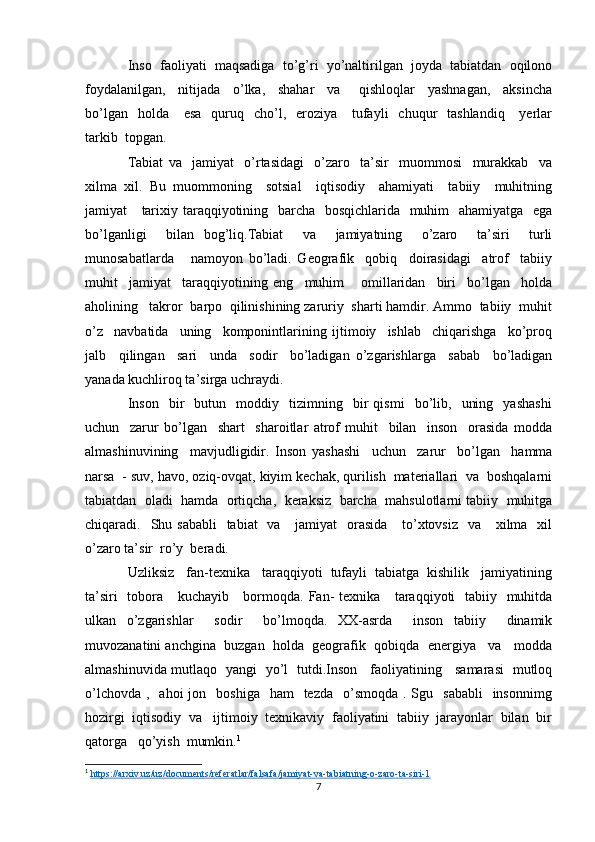 Inso  faoliyati  maqsadiga  to’g’ri  yo’naltirilgan  joyda  tabiatdan  oqilono
foydalanilgan,     nitijada     o’lka,     shahar     va       qishloqlar     yashnagan,     aksincha
bo’lgan   holda      esa     quruq   cho’l,   eroziya      tufayli    chuqur     tashlandiq      yerlar
tarkib  topgan. 
Tabiat   va     jamiyat     o’rtasidagi     o’zaro     ta’sir     muommosi     murakkab     va
xilma   xil.   Bu   muommoning     sotsial     iqtisodiy     ahamiyati     tabiiy     muhitning
jamiyat     tarixiy taraqqiyotining   barcha   bosqichlarida   muhim   ahamiyatga   ega
bo’lganligi     bilan   bog’liq.Tabiat     va     jamiyatning     o’zaro     ta’siri     turli
munosabatlarda       namoyon   bo’ladi.   Geografik     qobiq     doirasidagi     atrof     tabiiy
muhit     jamiyat     taraqqiyotining   eng     muhim       omillaridan     biri     bo’lgan     holda
aholining   takror  barpo  qilinishining zaruriy  sharti hamdir. Ammo  tabiiy  muhit
o’z     navbatida     uning     komponintlarining   ijtimoiy     ishlab     chiqarishga     ko’proq
jalb     qilingan     sari     unda     sodir     bo’ladigan   o’zgarishlarga     sabab     bo’ladigan
yanada kuchliroq ta’sirga uchraydi.  
Inson     bir     butun     moddiy     tizimning    bir   qismi     bo’lib,    uning     yashashi
uchun     zarur   bo’lgan     shart     sharoitlar   atrof   muhit     bilan     inson     orasida   modda
almashinuvining     mavjudligidir.   Inson   yashashi     uchun     zarur     bo’lgan     hamma
narsa  - suv, havo, oziq-ovqat, kiyim kechak, qurilish  materiallari  va  boshqalarni
tabiatdan  oladi  hamda  ortiqcha,  keraksiz  barcha  mahsulotlarni tabiiy  muhitga
chiqaradi.   Shu sababli    tabiat    va     jamiyat    orasida      to’xtovsiz    va     xilma   xil
o’zaro ta’sir  ro’y  beradi.
Uzliksiz   fan-texnika   taraqqiyoti  tufayli  tabiatga  kishilik   jamiyatining
ta’siri    tobora     kuchayib     bormoqda. Fan-  texnika     taraqqiyoti   tabiiy   muhitda
ulkan   o’zgarishlar     sodir     bo’lmoqda.   XX-asrda     inson   tabiiy     dinamik
muvozanatini anchgina  buzgan  holda  geografik  qobiqda  energiya   va   modda
almashinuvida mutlaqo   yangi   yo’l   tutdi.Inson     faoliyatining     samarasi   mutloq
o’lchovda  ,   ahoi   jon    boshiga   ham    tezda     o’smoqda  .  Sgu    sababli    insonnimg
hozirgi  iqtisodiy  va   ijtimoiy  texnikaviy  faoliyatini  tabiiy  jarayonlar  bilan  bir
qatorga   qo’yish  mumkin. 1
1
  https://arxiv.uz/uz/documents/referatlar/falsafa/jamiyat-va-tabiatning-o-zaro-ta-siri-1  
7 