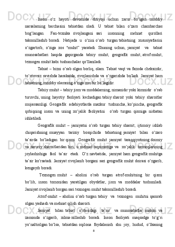 Inson   o‘z   hayoti   davomida   ehtiyoji   uchun   zarur   bo‘lgan   moddiy
narsalarning   barchasini   tabiatdan   oladi.   U   tabiat   bilan   o‘zaro   chambarchas
bog‘langan.     Fan-texnika   rivojlangani   sari     insonning     mehnat     qurollari
takomillashib boradi.   Natijada   u   o‘zini o‘rab   turgan tabiatning   xususiyatlarini
o‘zgartirib,   o‘ziga   xos   "muhit”   yaratadi.   Shuning   uchun,   jamiyat     va     tabiat
munosabatlari    haqida   gapirganda   tabiiy   muhit,   geografik   muhit, atrof-muhit,
texnogen muhit kabi tushunchalar qo‘llaniladi.
Tabiat  – bizni  o‘rab olgan borliq, olam. Tabiat  vaqt  va fazoda cheksizdir,
to‘xtovsiz   ravishda   harakatda,   rivojlanishda   va   o‘zgarishda   bo‘ladi.   Jamiyat   ham
tabiatning, moddiy olamning o‘ziga xos bir bo‘lagidir. 
Tabiiy muhit – tabiiy jism va moddalarning, nimanidir yoki kimnidir  o‘rab
turuvchi, uning  hayotiy  faoliyati  kechadigan tabiiy sharoit  yoki  tabiiy  sharoitlar
mujassamligi.   Geografik     adabiyotlarda   mazkur     tushuncha,   ko‘pincha,   geografik
qobiqning   inson   va   uning   xo‘jalik   faoliyatini     o‘rab   turgan   qismiga   nisbatan
ishlatiladi.
Geograﬁk   muhit   –   jamiyatni   o‘rab   turgan   tabiiy   sharoit;   ijtimoiy   ishlab
chiqarishning   muayyan     tarixiy     bosqichida     tabiatning   jamiyat     bilan     o‘zaro
ta’sirda  bo‘ladigan  bir qismi.  Geografik  muhit  jamiyat  taraqqiyotining doimiy
va   zaruriy   sharoitlaridan   biri,   u   mehnat   taqsimotiga   va     xo‘jalik     tarmoqlarining
joylashishiga   faol    ta’sir    etadi.   O‘z navbatida,   jamiyat ham  geografik muhitga
ta’sir  ko‘rsatadi. Jamiyat  rivojlanib borgani sari  geografik muhit doirasi  o‘zgarib,
kengayib boradi. 
  Texnogen   muhit     –     aholini     o‘rab     turgan     atrof-muhitning     bir     qismi
bo‘lib,   inson   tomonidan   yaratilgan   obyektlar,   jism   va   moddalar   tushuniladi.
Jamiyat rivojlanib borgan sari texnogen muhit takomillashib boradi.
Atrof-muhit   –   aholini   o‘rab   turgan   tabiiy     va     texnogen     muhitni   qamrab
olgan yashash va mehnat qilish sharoiti.
Jamiyat     bilan   tabiat     o‘rtasidagi     ta’sir     va   munosabatlar   makon   va
zamonda   o‘zgarib,   xilma-xillashib   boradi.   Inson   faoliyati   maqsadga   to‘g‘ri
yo‘naltirilgan bo‘lsa,   tabiatdan oqilona   foydalanish   shu   joy,   hudud,   o‘lkaning
8 