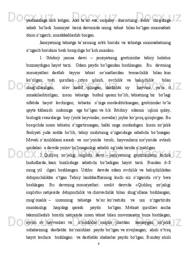 yashnashiga   olib   kelgan.   Aks   ta’sir   esa,   noqulay     sharoitning     kelib     chiqishiga
sabab   bo‘ladi. Insoniyat   tarixi davomida uning   tabiat   bilan bo‘lgan munosabati
doim o‘zgarib, murakkablashib borgan.
Jamiyatning   tabiatga   ta’sirining   ortib   borishi   va   tabiatga   munosabatining
o‘zgarib borishini besh bosqichga bo‘lish mumkin.
1.   Ibtidoiy   jamoa   davri   –   jamiyatning   geotizimlar   tabiiy   holatini
buzmaydigan   hayot   tarzi.     Odam   paydo   bo‘lgandan   boshlangan.     Bu     davrning
xususiyatlari:   dastlab     tayyor     tabiat     ne’matlaridan     termachilik     bilan   kun
ko‘rilgan;   tosh   qurollari   ixtiro   qilinib,   ovchilik   va   baliqchilik     bilan
shug‘ullanilgan;     olov   kashf   qilingan;   dastlabki   uy     hayvoni,   ya’ni   it
xonakilashtirilgan;     inson     tabiatga     butkul   qaram   bo‘lib,   tabiatning   bir     bo‘lagi
sifatida     hayot     kechirgan;     tabiatni     o‘ziga   moslashtirlmagan;   geotizimlar   to‘la
qayta   tiklanish     imkoniga     ega   bo‘lgan   va   h.k.   Ibtidoiy     odamni     iqlimi   qulay,
biologik resurslarga  boy (yirik hayvonlar, mevalar) joylar ko‘proq qiziqtirgan. Bu
bosqichda   inson   tabiatni   o‘zgartirmagan,   balki   unga   moslashgan.   Inson   xo‘jalik
faoliyati   juda   sodda   bo‘lib,   tabiiy   muhitning   o‘zgarishiga   sababchi   bo‘lmagan.
Mevali o‘simliklarni asrash  va  me’yorida  terish,  hayvonlarni me’yorida  ovlash
qoidalari  u davrda yozuv bo‘lmaganligi sababli og‘zaki tarzda o‘rnatilgan. 
2.   Qishloq     xo‘jaligi     inqilobi     davri   –   jamiyatning     geotizimlarni     kichik
hududlarda,   kam     buzilishiga     sababchi     bo‘ladigan     hayot     tarzi.     Bundan     6–8
ming   yil     ilgari   boshlangan.   Ushbu     davrda   odam   ovchilik   va   baliqchilikdan
dehqonchilikka   o‘tgan. Tabiiy   landshaftlarning   kuch- siz   o‘zgarishi   ro‘y   bera
boshlagan.     Bu     davrning   xususiyatlari:     neolit     davrida     «Qishloq     xo‘jaligi
inqilobi» natijasida  dehqonchilik  va chorvachilik  bilan  shug‘ullana  boshlangan;
mug‘onalik   –     insonning     tabiatga     ta’sir   ko‘rsatishi     va     uni     o‘zgartirishi
mumkinligi     haqidagi   qarash     paydo     bo‘lgan.   Mehnat   qurollari   ancha
takomillashib   borishi   natijasida   inson   tabiat   bilan   muvozanatni   buza   boshlagan,
ayrim   ov   hayvonlari   va     o‘simliklar   miqdor   jihatdan     kamaygan;   xo‘jalik
sohalarining   dastlabki    ko‘rinishlari   paydo bo‘lgan va rivojlangan;    aholi o‘troq
hayot   kechira     boshlagan     va   dastlabki   shaharlar   paydo   bo‘lgan.   Bunday   aholi
9 