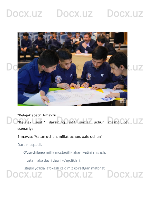 “ Kelajak  soat i”  1-mav zu
“ Kelajak   soat i”   darsining   9-11   sinfl ar   uchun   mashg‘ulot
ssenariy si:
1-mav zu: “ Vat an uchun, millat  uchun, xalq uchun”
Dars maqsadi :
O quvchilarga milliy mustaqillik ahamiyatini anglash, ʻ
mustamlaka davri davri ko rguliklari, 	
ʻ
istiqlol yo lida jafokash xalqimiz ko rsatgan matonat, 	
ʻ ʻ 