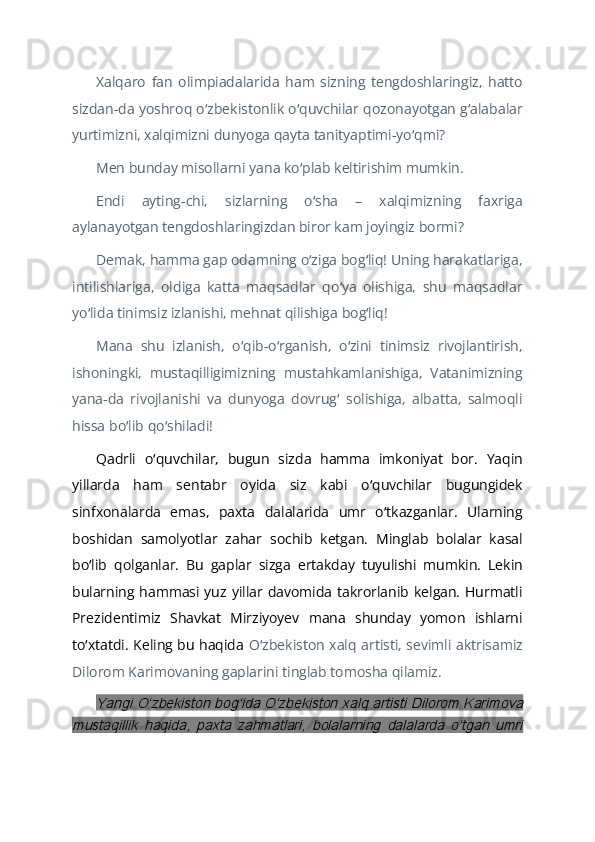 Xalqaro   fan   olimpiadalarida   ham   sizning   tengdoshlaringiz,   hatto
sizdan-da yoshroq o zbekistonlik o quvchilar qozonayotgan g alabalarʻ ʻ ʻ
yurtimizni, xalqimizni dunyoga qayta tanityaptimi-yo qmi?	
ʻ
Men bunday misollarni yana ko plab keltirishim mumkin. 	
ʻ
Endi   ayting-chi,   sizlarning   o sha   –   xalqimizning   faxriga	
ʻ
aylanayotgan tengdoshlaringizdan biror kam joyingiz bormi? 
Demak, hamma gap odamning o ziga bog liq! Uning harakatlariga,
ʻ ʻ
intilishlariga,   oldiga   katta   maqsadlar   qo ya   olishiga,   shu   maqsadlar	
ʻ
yo lida tinimsiz izlanishi, mehnat qilishiga bog liq!	
ʻ ʻ
Mana   shu   izlanish,   o qib-o rganish,   o zini   tinimsiz   rivojlantirish,	
ʻ ʻ ʻ
ishoningki,   mustaqilligimizning   mustahkamlanishiga,   Vatanimizning
yana-da   rivojlanishi   va   dunyoga   dovrug   solishiga,   albatta,   salmoqli	
ʻ
hissa bo lib qo shiladi!	
ʻ ʻ
Qadrli   o quvchilar,   bugun   sizda   hamma   imkoniyat   bor.   Yaqin	
ʻ
yillarda   ham   sentabr   oyida   siz   kabi   o quvchilar   bugungidek	
ʻ
sinfxonalarda   emas,   paxta   dalalarida   umr   o tkazganlar.   Ularning	
ʻ
boshidan   samolyotlar   zahar   sochib   ketgan.   Minglab   bolalar   kasal
bo lib   qolganlar.   Bu   gaplar   sizga   ertakday   tuyulishi   mumkin.   Lekin	
ʻ
bularning hammasi yuz yillar  davomida takrorlanib  kelgan.  Hurmatli
Prezidentimiz   Shavkat   Mirziyoyev   mana   shunday   yomon   ishlarni
to xtatdi. Keling bu haqida  
ʻ O zbekiston xalq artisti, sevimli aktrisamiz	ʻ
Dilorom Karimovaning gaplarini tinglab tomosha qilamiz. 	
Yangi Oʻzbekiston bogʻida Oʻzbekiston xalq artisti Dilorom Karimova	
mustaqillik   haqida,   paxta   zahmatlari,   bolalarning   dalalarda   oʻtgan   umri 