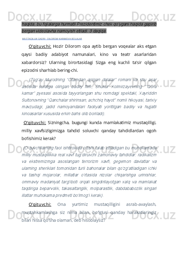 haqida, bu fojialarga hurmatli Prezidentimiz chek qoʻygani haqida gapirib
bergan videolavha namoyish etiladi. 3 daqiqa.  MUSTAQILLIK QADRI - DILOROM KARIMOVA BOLALAR
Oʻqit uv chi:   Hozir   Dilorom   opa   aytib   bergan   voqealar   aks   etgan
qaysi   badiiy   adabiyot   namunalari,   kino   va   teatr   asarlaridan
xabardorsiz?   Ularning   birortasidagi   Sizga   eng   kuchli   taʼsir   qilgan
epizodni sharhlab bering-chi.	
(Togʻay   Murodning   “Otamdan   qolgan   dalalar”   romani   va   shu   asar	
asosida   suratga   olingan   badiiy   film,   Shukur   Xolmirzayevning   “”Qora
kamar”   pyesasi   asosida   tayyorlangan   shu   nomdagi   spektakl,   Xayriddin
Sultonovning “Qanchalar shirinsan, achchiq hayot” nomli hikoyasi, tarixiy
mavzudagi,   jadid   namoyandalari   faoliyati   yoritilgan   badiiy   va   hujjatli
kinoasarlar xususida erkin bahs olib boriladi).
  Oʻqit uv chi:   Sizningcha,   bugungi   kunda   mamlakatimiz   mustaqilligi,
milliy   xavfsizligimizga   tahdid   soluvchi   qanday   tahdidlardan   ogoh
bo lishimiz kerak?	
ʻ
 	
(Oʻquvchilarning faol ishtirokida oʻtishi talab etiladigan bu muhokamada
milliy mustaqillikka real xavf tugʻdiruvchi zamonaviy tahdidlar: radikalizm
va   ekstremizmga   asoslangan   terrorizm   xavfi,   gegemon   davlatlar   va
ularning   sheriklari   tomonidan   turli   bahonalar   bilan   qoʻzgʻatiladigan   ichki
va   tashqi   mojarolar,   millatlar   oʻrtasida   nizolar   chiqarishga   urinishlar,
ommaviy   madaniyat   targʻiboti   orqali   singdirilayotgan   xalq   va   mamlakat
taqdiriga   beparvolik,   takasaltanglik,   molparastlik,   dabdababozlik   singari
illatlar muhokama predmeti boʻlmogʻi kerak).
Oʻqit uv chi:   Ona   yurtimiz   mustaqilligini   asrab-avaylash,
mustahkamlashga   siz   nima   bilan,   bo lg usi   qanday   harakatlaringiz	
ʻ ʻ
bilan hissa qo sha olaman, deb hisoblaysiz?	
ʻ 