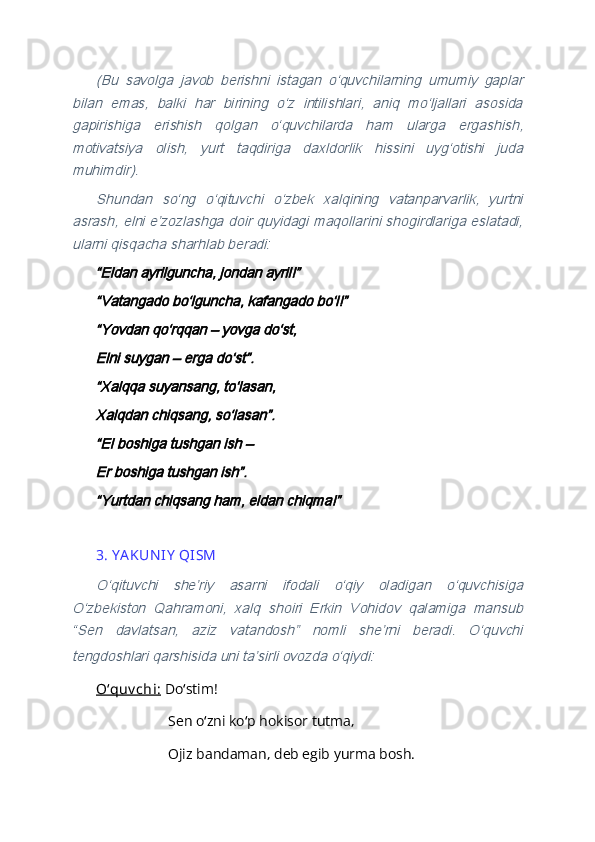 (Bu   savolga   javob   berishni   istagan   oʻquvchilarning   umumiy   gaplar	
bilan   emas,   balki   har   birining   oʻz   intilishlari,   aniq   moʻljallari   asosida
gapirishiga   erishish   qolgan   oʻquvchilarda   ham   ularga   ergashish,
motivatsiya   olish,   yurt   taqdiriga   daxldorlik   hissini   uygʻotishi   juda
muhimdir).	
Shundan   soʻng   oʻqituvchi   oʻzbek   xalqining   vatanparvarlik,   yurtni	
asrash, elni eʼzozlashga doir quyidagi maqollarini shogirdlariga eslatadi,
ularni qisqacha sharhlab beradi:	
“Eldan ayrilguncha, jondan ayril!”
“Vatangado boʻlguncha, kafangado boʻl!”
“Yovdan qoʻrqqan – yovga doʻst,
Elni suygan – erga doʻst”.
“Xalqqa suyansang, toʻlasan,
Xalqdan chiqsang, soʻlasan”.
“El boshiga tushgan ish – 
Er boshiga tushgan ish”.
“Yurtdan chiqsang ham, eldan chiqma!” 
3. Y A KUN IY  QISM
Oʻqituvchi   sheʼriy   asarni   ifodali   oʻqiy   oladigan   oʻquvchisiga	
Oʻzbekiston   Qahramoni,   xalq   shoiri   Erkin   Vohidov   qalamiga   mansub
“Sen   davlatsan,   aziz   vatandosh”   nomli   sheʼrni   beradi.   Oʻquvchi
tengdoshlari qarshisida uni taʼsirli ovozda oʻqiydi:
 
Oʻquv chi:  Do stim!	
ʻ
Sen o zni ko p hokisor tutma,	
ʻ ʻ
Ojiz bandaman, deb egib yurma bosh. 