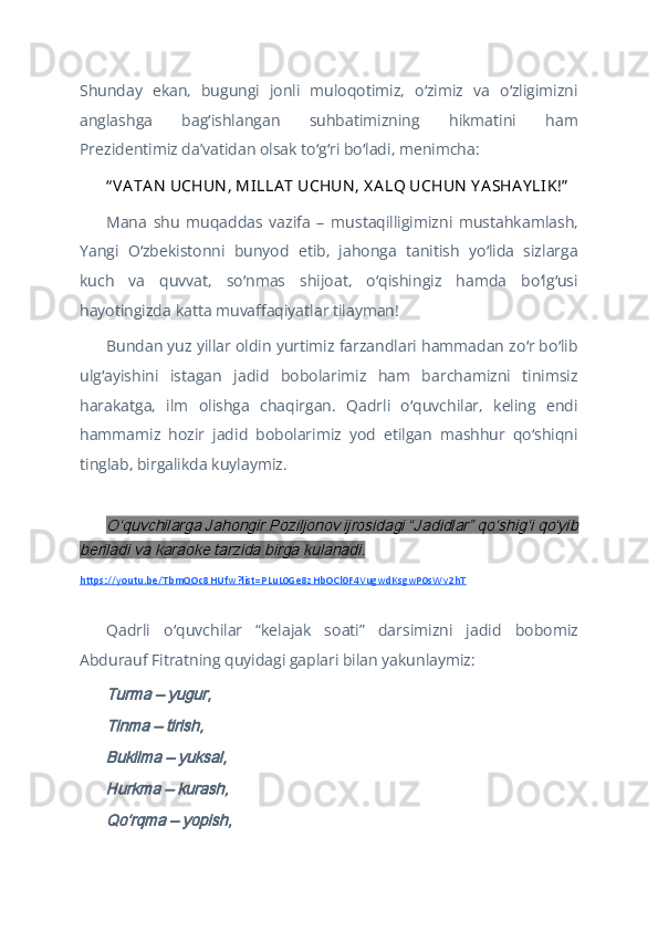 Shunday   ekan,   bugungi   jonli   muloqotimiz,   o zimiz   va   o zligimizniʻ ʻ
anglashga   bag ishlangan   suhbatimizning   hikmatini   ham	
ʻ
Prezidentimiz daʼvatidan olsak to g ri bo ladi, menimcha:	
ʻ ʻ ʻ
“ VA TA N  UCHUN , MILLA T UCHUN , X A LQ UCHUN  Y A SHA Y LIK!”
Mana   shu   muqaddas   vazifa   –   mustaqilligimizni   mustahkamlash,
Yangi   O zbekistonni   bunyod   etib,   jahonga   tanitish   yo lida   sizlarga	
ʻ ʻ
kuch   va   quvvat,   so nmas   shijoat,   o qishingiz   hamda   bo lg usi	
ʻ ʻ ʻ ʻ
hayotingizda katta muvaffaqiyatlar tilayman!
Bundan yuz yillar oldin yurtimiz farzandlari hammadan zo r bo lib	
ʻ ʻ
ulg ayishini   istagan   jadid   bobolarimiz   ham   barchamizni   tinimsiz	
ʻ
harakatga,   ilm   olishga   chaqirgan.   Qadrli   o quvchilar,   keling   endi	
ʻ
hammamiz   hozir   jadid   bobolarimiz   yod   etilgan   mashhur   qo shiqni	
ʻ
tinglab, birgalikda kuylaymiz.
 	
Oʻquvchilarga Jahongir Poziljonov ijrosidagi “Jadidlar” qoʻshigʻi qoʻyib	
beriladi va karaoke tarzida birga kulanadi.
https://youtu.be/TbmQOc8HUfw?list=PLuL0Ge8zHbOCl0F4VugwdKsgwP0sWv2hT
Qadrli   o quvchilar   “kelajak   soati”   darsimizni   jadid   bobomiz	
ʻ
Abdurauf Fitratning quyidagi gaplari bilan yakunlaymiz:	
 	
Turma – yugur,
Tinma – tirish,
Bukilma – yuksal,
Hurkma – kurash,
Qoʻrqma – yopish, 