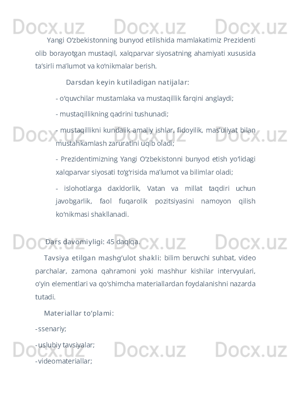 Yangi O zbekistonning bunyod etilishida mamlakatimiz Prezidentiʻ
olib borayotgan mustaqil, xalqparvar siyosatning ahamiyati xususida
taʼsirli maʼlumot va ko nikmalar berish.	
ʻ
 Darsdan k ey in k ut iladigan nat ijalar:	
✅
- o quvchilar	
ʻ   mustamlaka va mustaqillik farqini anglaydi;
-  mustaqillikning qadrini tushunadi;
-   mustaqillikni kundalik amaliy ishlar, fidoyilik, masʼuliyat bilan
mustahkamlash zaruratini uqib oladi;
-   Prezidentimizning  Yangi  O zbekistonni  bunyod   etish  yo lidagi	
ʻ ʻ
xalqparvar siyosati to g risida maʼlumot va bilimlar oladi; 	
ʻ ʻ
-   islohotlarga   daxldorlik,   Vatan   va   millat   taqdiri   uchun
javobgarlik,   faol   fuqarolik   pozitsiyasini   namoyon   qilish
ko nikmasi shakllanadi.	
ʻ
 Dars dav omiy ligi: 	
??????️ 45 daqiqa.
Tav siy a   et ilgan   mashg‘ulot  shak li:  
??????‍?????? bilim  beruvchi suhbat, video
parchalar,   zamona   qahramoni   yoki   mashhur   kishilar   intervyulari,
o‘yin elementlari va qo‘shimcha materiallardan foydalanishni nazarda
tutadi.
Mat eriallar t o‘plami:
??????
-   ssenariy;
-   uslubiy tavsiyalar;
-   videomateriallar; 