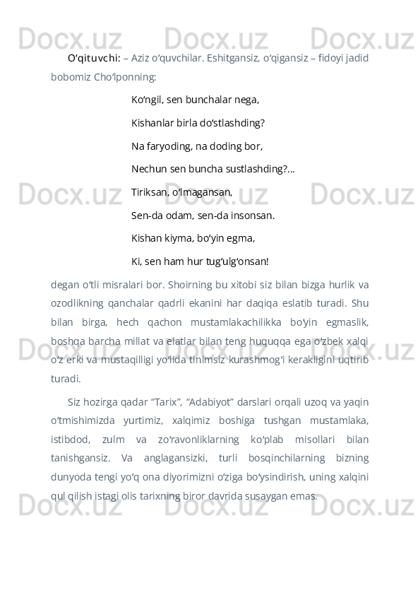 Oʻqit uv chi:   – Aziz o quvchilar. Eshitgansiz, o qigansiz – fidoyi jadidʻ ʻ
bobomiz Cho lponning:	
ʻ
Ko ngil, sen bunchalar nega,	
ʻ
Kishanlar birla do stlashding?	
ʻ
Na faryoding, na doding bor,
Nechun sen buncha sustlashding?...
Tiriksan, o lmagansan,	
ʻ
Sen-da odam, sen-da insonsan.
Kishan kiyma, bo yin egma, 	
ʻ
Ki, sen ham hur tug ulg onsan! 	
ʻ ʻ
degan o tli misralari bor. Shoirning bu xitobi siz bilan bizga hurlik  va	
ʻ
ozodlikning   qanchalar   qadrli   ekanini   har   daqiqa   eslatib   turadi.   Shu
bilan   birga,   hech   qachon   mustamlakachilikka   bo yin   egmaslik,	
ʻ
boshqa barcha millat va  elatlar bilan teng huquqqa  ega  o zbek xalqi	
ʻ
o z erki va mustaqilligi yo lida tinimsiz kurashmog i kerakligini uqtirib	
ʻ ʻ ʻ
turadi.
Siz hozirga qadar “Tarix”, “Adabiyot” darslari orqali uzoq va yaqin
o tmishimizda   yurtimiz,   xalqimiz   boshiga   tushgan   mustamlaka,
ʻ
istibdod,   zulm   va   zo ravonliklarning   ko plab   misollari   bilan	
ʻ ʻ
tanishgansiz.   Va   anglagansizki,   turli   bosqinchilarning   bizning
dunyoda tengi yo q ona diyorimizni o ziga bo ysindirish, uning xalqini	
ʻ ʻ ʻ
qul qilish istagi olis tarixning biror davrida susaygan emas. 